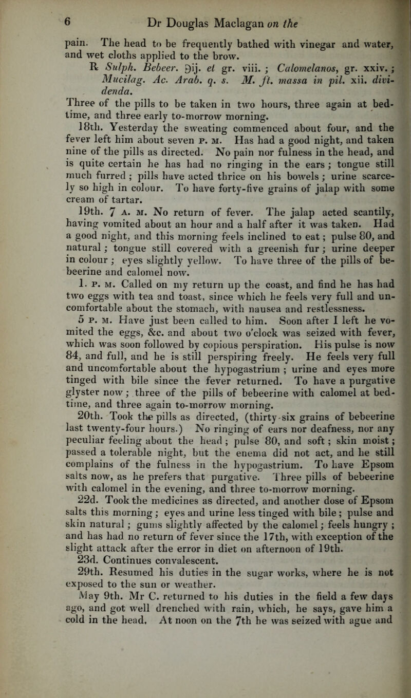 pain. The head to be frequently bathed with vinegar and water, and wet cloths applied to the brow. R Sulph. Bebeer. 9ij. et gr. viii. ; Culomelanos, gr. xxiv. ; Mucilag. Ac. Arab. q. s. M. ft. massa in pit. xii. divi- denda. Three of the pills to be taken in two hours, three again at bed- time, and three early to-morrow morning. 18th. Yesterday the sweating commenced about four, and the fever left him about seven p. m. Has had a good night, and taken nine of the pills as directed. No pain nor fulness in the head, and is quite certain he has had no ringing in the ears ; tongue still much furred ; pills have acted thrice on his bowels; urine scarce- ly so high in colour. To have forty-live grains of jalap with some cream of tartar. 19th. 7 a. m. No return of fever. The jalap acted scantily, having vomited about an hour and a half after it was taken. Had a good night, and this morning feels inclined to eat; pulse 80, and natural; tongue still covered with a greenish fur; urine deeper in colour ; eyes slightly yellow. To have three of the pills of be- beerine and calomel now. 1. p. m. Called on my return up the coast, and find he has had two eggs with tea and toast, since which he feels very full and un- comfortable about the stomach, with nausea and restlessness. 5 p. m. Have just been called to him. Soon after I left he vo- mited the eggs, &c. and about two o’clock was seized with fever, which was soon followed by copious perspiration. His pulse is now 84, and full, and he is still perspiring freely. He feels very full and uncomfortable about the hypogastrium ; urine and eyes more tinged with bile since the fever returned. To have a purgative glyster now; three of the pills of bebeerine with calomel at bed- time, and three again to-morrow morning. 20th. Took the pills as directed, (thirty-six grains of bebeerine last twenty-four hours.) No ringing of ears nor deafness, nor any peculiar feeling about the head ; pulse 80, and soft; skin moist; passed a tolerable night, but the enema did not act, and he still complains of the fulness in the hypogastrium. To have Epsom salts now, as he prefers that purgative. Three pills of bebeerine with calomel in the evening, and three to-morrow morning. 22d. Took the medicines as directed, and another dose of Epsom salts this morning; eyes and urine less tinged with bile; pulse and skin natural; gums slightly affected by the calomel; feels hungry ; and has had no return of fever since the 17th, with exception of the slight attack after the error in diet on afternoon of 19th. 23d. Continues convalescent. 29th. Resumed his duties in the sugar works, where he is not exposed to the sun or weather. May 9th. Mr C. returned to his duties in the field a few days ago, and got well drenched with rain, which, he says, gave him a cold in the head. At noon on the 7th he was seized with ague and