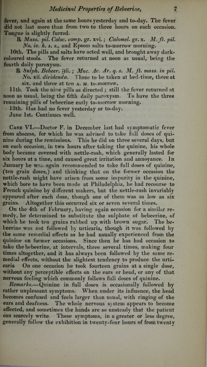 fever, and again at the same hours yesterday and to-day. The fever did not last more than from two to three hours on each occasion. Tongue is slightly furred. R Mass. pil. Coloc. comp. gr. xvi.; Calomel. gr. x. M.ft. pil. No. iv. h. s. s., and Epsom salts to-morrow morning. 10th. The pills and salts have acted well, and brought away dark- coloured stools. The fever returned at noon as usual, being the fourth daily paroxysm. R Sulph. Bebeer. 9ii.; Muc. Ac. Ar. q. s. M. ft. mass, in pil. No. xii. dividenda. Three to be taken at bed-time, three at six, and three at ten a. m. to-morrow. 11th. Took the nine pills as directed ; still the fever returned at noon as usual, being the fifth daily paroxysm. To have the three remaining pills of bebeerine early to-morrow morning. 13th. Has had no fever yesterday or to-day. June 1st. Continues well. Case VI.—Doctor F. in December last had symptomatic fever from abscess, for which he was advised to take full doses of qui- nine during the remissions. This he did on three several days, but on each occasion, in two hours after taking the quinine, his whole body became covered with nettle-rash, which generally lasted for six hours at a time, and caused great irritation and annoyance. In January he again recommended to take full doses of quinine, (ten grain doses,) and thinking that on the former occasion the nettle-rash might have arisen from some impurity in the quinine, which bore to have been made at Philadelphia, he had recourse to French quinine by different makers, but the nettle-rash invariably appeared after each dose, though one of them was as low as six grains. Altogether this occurred six or seven several times. On the 4th of February, having again occasion for a similar re- medy, he determined to substitute the sulphate of bebeerine, of which he took ten grains rubbed up with brown sugar. The be- beerine was not followed by urticaria, though it was followed by the same remedial effects as he had usually experienced from the quinine on former occasions. Since then he has had occasion to take the bebeerine, at intervals, three several times, making four times altogether, and it has always been followed by the same re- medial effects, without the slightest tendency to produce the urti- caria On one occasion he took fourteen grains at a single dose, without any perceptible effects on the ears or head, or any of that nervous feeling which commonly follows full doses of quinine. Remarks.—Quinine in full doses is occasionally followed by rather unpleasant symptoms. When under its influence, the head becomes confused and feels larger than usual, with ringing of the ears and deafness. The whole nervous system appears to become affected, and sometimes the hands are so unsteady that the patient can scarcely write. These symptoms, in a greater or less degree, generally follow the exhibition in twenty-four hours of from twenty