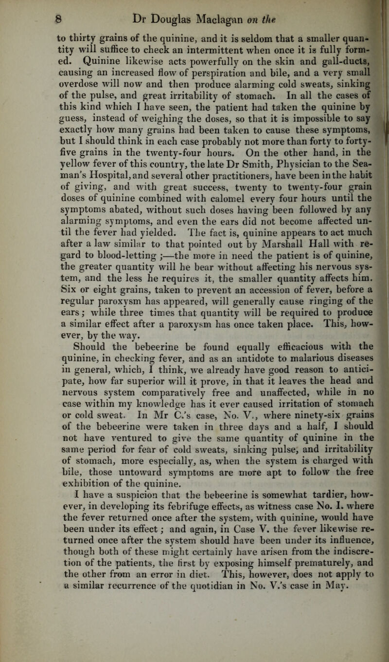 to thirty grains of the quinine, and it is seldom that a smaller quan- tity will suffice to check an intermittent when once it is fully form- ed. Quinine likewise acts powerfully on the skin and gall-ducts, causing an increased flow of perspiration and bile, and a very small overdose will now and then produce alarming cold sweats, sinking of the pulse, and great irritability of stomach. In all the cases of this kind which I have seen, the patient had taken the quinine by guess, instead of weighing the doses, so that it is impossible to say exactly how many grains had been taken to cause these symptoms, but I should think in each case probably not more than forty to forty- five grains in the twenty-four hours. On the other hand, in the yellow fever of this country, the late Dr Smith, Physician to the Sea- man’s Hospital, and several other practitioners, have been in the habit of giving, and with great success, twenty to twenty-four grain doses of quinine combined with calomel every four hours until the symptoms abated, without such doses having been followed by any alarming symptoms, and even the ears did not become affected un- til the fever had yielded. The fact is, quinine appears to act much after a law similar to that pointed out by Marshall Hall with re- gard to blood-letting ;—the more in need the patient is of quinine, the greater quantity will he bear without affecting his nervous sys- tem, and the less he requires it, the smaller quantity affects him. Six or eight grains, taken to prevent an accession of fever, before a regular paroxysm has appeared, will generally cause ringing of the ears; while three times that quantity will be required to produce a similar effect after a paroxysm has once taken place. This, how- ever, by the way. Should the bebeerine be found equally efficacious with the quinine, in checking fever, and as an antidote to malarious diseases in general, which, I think, we already have good reason to antici- pate, how far superior will it prove, in that it leaves the head and nervous system comparatively free and unaffected, while in no case within my knowledge has it ever caused irritation of stomach or cold sweat. In Mr C.’s case, No. V., where ninety-six grains of the bebeerine were taken in three days and a half, I should not have ventured to give the same quantity of quinine in the same period for fear of cold sweats, sinking pulse, and irritability of stomach, more especially, as, when the system is charged with bile, those untoward symptoms are more apt to follow the free exhibition of the quinine. I have a suspicion that the bebeerine is somewhat tardier, how- ever, in developing its febrifuge effects, as witness case No. I. where the fever returned once after the system, with quinine, would have been under its effect; and again, in Case V. the fever likewise re- turned once after the system should have been under its influence, though both of these might certainly have arisen from the indiscre- tion of the patients, the first by exposing himself prematurely, and the other from an error in diet. This, however, does not apply to a similar recurrence of the quotidian in No. V.’s case in May.
