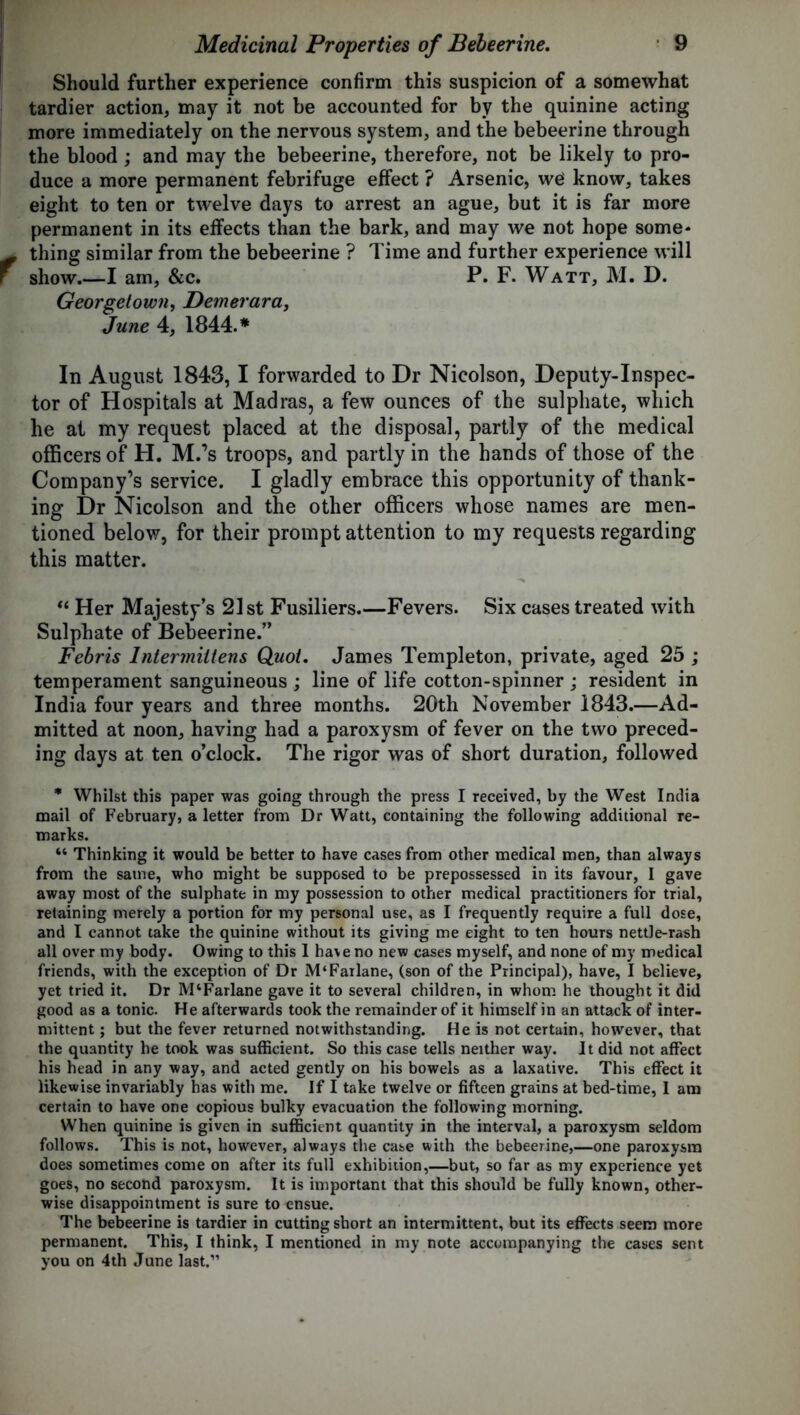 Should further experience confirm this suspicion of a somewhat tardier action, may it not be accounted for by the quinine acting more immediately on the nervous system, and the bebeerine through the blood ; and may the bebeerine, therefore, not be likely to pro- duce a more permanent febrifuge effect ? Arsenic, we know, takes eight to ten or twelve days to arrest an ague, but it is far more permanent in its effects than the bark, and may we not hope some* thing similar from the bebeerine ? Time and further experience will show.—I am, &c. P. F. Watt, M. D. Georgetown, Demerara, June 4, 1844.* In August 1843, I forwarded to Dr Nicolson, Deputy-Inspec- tor of Hospitals at Madras, a few ounces of the sulphate, which he at my request placed at the disposal, partly of the medical officers of H. M.’s troops, and partly in the hands of those of the Company’s service. I gladly embrace this opportunity of thank- ing Dr Nicolson and the other officers whose names are men- tioned below, for their prompt attention to my requests regarding this matter. “ Her Majesty’s 21 st Fusiliers.—Fevers. Six cases treated with Sulphate of Bebeerine.” Febris lntermiitens Quoi. James Templeton, private, aged 25 ; temperament sanguineous ; line of life cotton-spinner ; resident in India four years and three months. 20th November 1843.—Ad- mitted at noon, having had a paroxysm of fever on the two preced- ing days at ten o’clock. The rigor was of short duration, followed * Whilst this paper was going through the press I received, by the West India mail of February, a letter from Dr Watt, containing the following additional re- marks. “ Thinking it would be better to have cases from other medical men, than always from the same, who might be supposed to be prepossessed in its favour, I gave away most of the sulphate in my possession to other medical practitioners for trial, retaining merely a portion for my personal use, as I frequently require a full dose, and I cannot take the quinine without its giving me eight to ten hours nettle-rash all over my body. Owing to this 1 have no new cases myself, and none of my medical friends, with the exception of Dr M‘Farlane, (son of the Principal), have, I believe, yet tried it. Dr M‘Farlane gave it to several children, in whom he thought it did good as a tonic. He afterwards took the remainder of it himself in an attack of inter- mittent ; but the fever returned notwithstanding. He is not certain, however, that the quantity he took was sufficient. So this case tells neither way. It did not affect his head in any way, and acted gently on his bowels as a laxative. This effect it likewise invariably has with me. If I take twelve or fifteen grains at bed-time, I am certain to have one copious bulky evacuation the following morning. When quinine is given in sufficient quantity in the interval, a paroxysm seldom follows. This is not, however, always the case with the bebeerine,—one paroxysm does sometimes come on after its full exhibition,—but, so far as my experience yet goes, no second paroxysm. It is important that this should be fully known, other- wise disappointment is sure to ensue. The bebeerine is tardier in cutting short an intermittent, but its effects seem more permanent. This, I think, I mentioned in my note accompanying the cases sent you on 4th June last.”