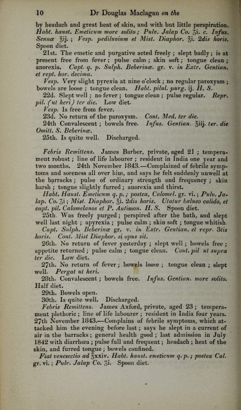 by headach and great heat of skin, and with but little perspiration. Habt. haust. Emeticum more solito; Pulv. Jalap Co. %\. c. Infus. Sennce gij. ; Vesp. pediluvium et Mist. Diaphor. §i. 2dis koris. Spoon diet. 21st. The emetic and purgative acted freely; slept badly; is at present free from fever ; pulse calm ; skin soft; tongue clean ; anorexia. Capt. q. p. Sulph. Beberince. gr. v. in Extr. Gentian. et rept. hor. decima. Vesp. Very slight pyrexia at nine o’clock ; no regular paroxysm ; bowels are loose ; tongue clean. Habt. pilal. purg. ij. H. S. 22d. Slept well; no fever ; tongue clean ; pulse regular. Repr. pil. (ut heri) ter die. Low diet. Vesp. Is free from fever. 23d. No return of the paroxysm. Coni. Med. ter die. 24th Convalescent ; bowels free. Infus. Gentian, ^iij. ter. die Omitt. S. Beberince. 25tli. Is quite well. Discharged. Febris Remittens. James Barber, private, aged 21 ; tempera- ment robust; line of life labourer ; resident in India one year and two months. 24th November 1843.—Complained of febrile symp- toms and soreness all over him, and says he felt suddenly unwell at the barracks; pulse of ordinary strength and frequency ; skin harsh ; tongue slightly furred; anorexia and thirst. Habt. Haust. Emeticum q. p.; postea, Calomel, gr. vi.; Pulv. Ja- lap. Co. 3i; Mist. Diaphor. §i. 2dis horis. Utatur balneo calido, et capt. pil. Calomelanos et P. Antimon. H. S. Spoon diet. 25th. Was freely purged; perspired after the bath, and slept well last night ; apyrexia ; pulse calm ; skin soft ; tongue whitish. Capt. Sulph. Beberince gr. v. in Extr. Gentian, et repr. 3tis horis. Cont. Mist Diaphor. si opus sit. 26th. No return of fever yesterday ; slept well; bowels free ; appetite returned; pulse calm ; tongue clean. Cont. pil ut supra ter die. Low diet. 27th. No return of fever; bowels loose ; tongue clean ; slept well. Pergat ut heri. 28th. Convalescent; bowels free. Infus. Gentian, more solito. Half diet. 29th. Bowels open. 30th. Is quite well. Discharged. Febris Remittens. James Axford, private, aged 23 ; tempera- ment plethoric ; line of life labourer ; resident in India four years. 27th November 1843.—Complains of febrile symptoms, which at- tacked him the evening before last; says he slept in a current of air in the barracks ; general health good ; last admission in July 1842 with diarrhoea; pulse full and frequent; headach ; heat of the skin, and furred tongue; bowels confined. Fiat venesectio ad ^xxiv. Habt. haust. emeticum q. p. ; postea Cal. gr. vi.; Pulv. Jalap Co. 31. Spoon diet.
