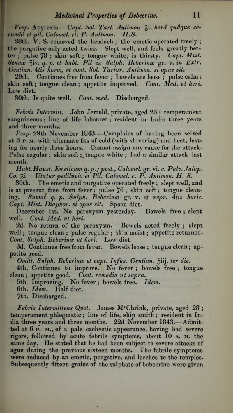 Vesp. Apyrexia. Capt. Sol. Tart. Antimon. %i. horn quaque se- cundd et pil. Calomel, et. P. Antimon. H.S. 28th. V. S. removed the headach ; the emetic operated freely ; the purgative only acted twice. Slept well, and feels greatly bet- ter ; pulse 78 ; skin soft; tongue white, is thirsty. Capt. Mist. Sennas ^iv. q. p. et habt. Pil ex Sulph. Beberince gr. v. in Exlr. Gentian. 4tis horce, et coni. Sol. Tartar. Antimon. si opus sit. 29th. Continues free from fever ; bowels are loose ; pulse calm ; skin soft; tongue clean; appetite improved. Cont. Med. ut heri. Low diet. 30th. Is quite well. Coni. med. Discharged. Febris Intermitt. John Jerrold, private, aged 23 ; temperament sanguineous; line of life labourer; resident in India three years and three months. Vesp. 29th November 1843.—Complains of having been seized at 3 p. m. with alternate fits of cold (with shivering) and heat, last- ing for nearly three hours. Cannot assign any cause for the attack. Pulse regular; skin softtongue white ; had a similar attack last month. Habt.Haust. Emeticum q.p.; post., Calomel, gr. vi. c. Pidv. Jalap. Co. 3i Utatur pediluvio et Pil. Calomel, c. P. Antimon. H. S. 30th. The emetic and purgative operated freely; slept well, and is at present free from fever; pulse 70; skin soft; tongue clean- ing. Sumat q. p. Sulph. Beberince gr. v. et repr. 4tis horis. Capt. Mist. Diaphor. si opus sit. Spoon diet. December 1st. No paroxysm yesterday. Bowels free ; slept well. Cont. Med. ut heri. 2d. No return of the paroxysm. Bowels acted freely ; slept well; tongue clean ; pulse regular ; skin moist; appetite returned. Cont. Sulph. Beberince ut heri. Low diet. 3d. Continues free from fever. Bowels loose ; tongue clean; ap- petite good. Omitt. Sulph. Beberince et capt. Infus. Gentian. |iij. ter die. 4th, Continues to improve. No fever ; bowels free ; tongue clean; appetite good. Cont. remedia ut supra. 5th. Improving. No fever ; bowels free. Idem. 6th. Idem. Half diet. 7th. Discharged. Febris Intermittens Quot. James M‘Chrink, private, aged 28 ; temperament phlegmatic ; line of life, ship smith; resident in In- dia three years and three months. 22d November 1843.—Admit- ted at 6 p. m., of a pale cachectic appearance, having had severe rigors, followed by acute febrile symptoms, about 10 a. m. the same day. He stated that he had been subject to severe attacks of ague during the previous sixteen months. The febrile symptoms were reduced by an emetic, purgative, and leeches to the temples. Subsequently fifteen grains of the sulphate of bebeerine were given