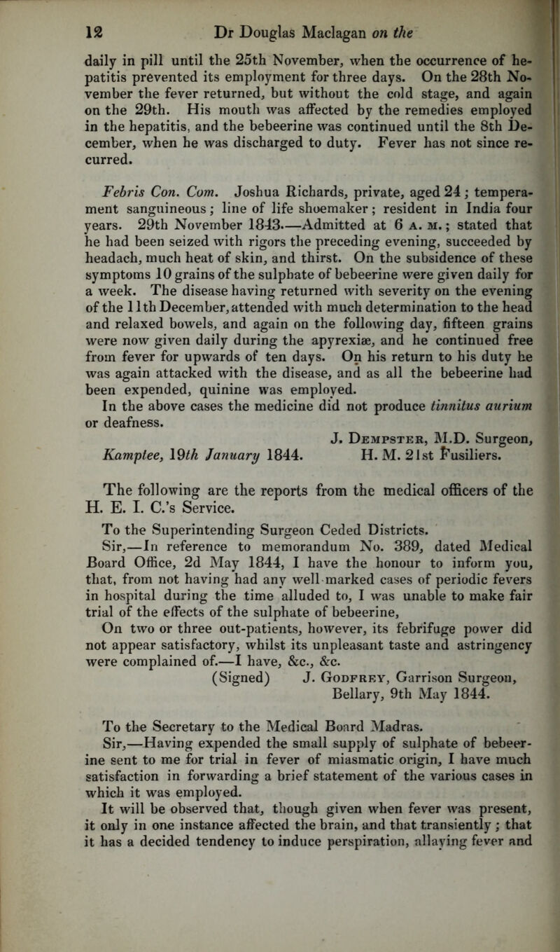 daily in pill until the 25th November, when the occurrence of he- patitis prevented its employment for three days. On the 28th No- vember the fever returned, but without the cold stage, and again on the 29th. His mouth was affected by the remedies employed in the hepatitis, and the bebeerine was continued until the 8th De- cember, when he was discharged to duty. Fever has not since re- curred. Febris Con. Com. Joshua Richards, private, aged 24; tempera- ment sanguineous; line of life shoemaker; resident in India four years. 29th November 1843.—Admitted at 6 a. m.; stated that he had been seized with rigors the preceding evening, succeeded by headach, much heat of skin, and thirst. On the subsidence of these symptoms 10 grains of the sulphate of bebeerine were given daily for a week. The disease having returned with severity on the evening of the 11th December, attended with much determination to the head and relaxed bowels, and again on the following day, fifteen grains were now given daily during the apyrexiae, and he continued free from fever for upwards of ten days. On his return to his duty he was again attacked with the disease, and as all the bebeerine had been expended, quinine was employed. In the above cases the medicine did not produce tinnitus aurium or deafness. J. Dempster, M.D. Surgeon, Kamplee, 19^ January 1844. H. M. 21st Fusiliers. The following are the reports from the medical officers of the H. E. I. C.’s Service. To the Superintending Surgeon Ceded Districts. Sir,—In reference to memorandum No. 389, dated Medical Board Office, 2d May 1844, I have the honour to inform you, that, from not having had any well marked cases of periodic fevers in hospital during the time alluded to, I was unable to make fair trial of the effects of the sulphate of bebeerine. On two or three out-patients, however, its febrifuge power did not appear satisfactory, whilst its unpleasant taste and astringency were complained of.—I have, &c., &c. (Signed) J. Godfrey, Garrison Surgeon, Bellary, 9th May 1844. To the Secretary to the Medical Board Madras. Sir,—Having expended the small supply of sulphate of bebeer- ine sent to me for trial in fever of miasmatic origin, I have much satisfaction in forwarding a brief statement of the various cases in which it was employed. It will be observed that, though given when fever was present, it only in one instance affected the brain, and that transiently ; that it has a decided tendency to induce perspiration, allaying fever and