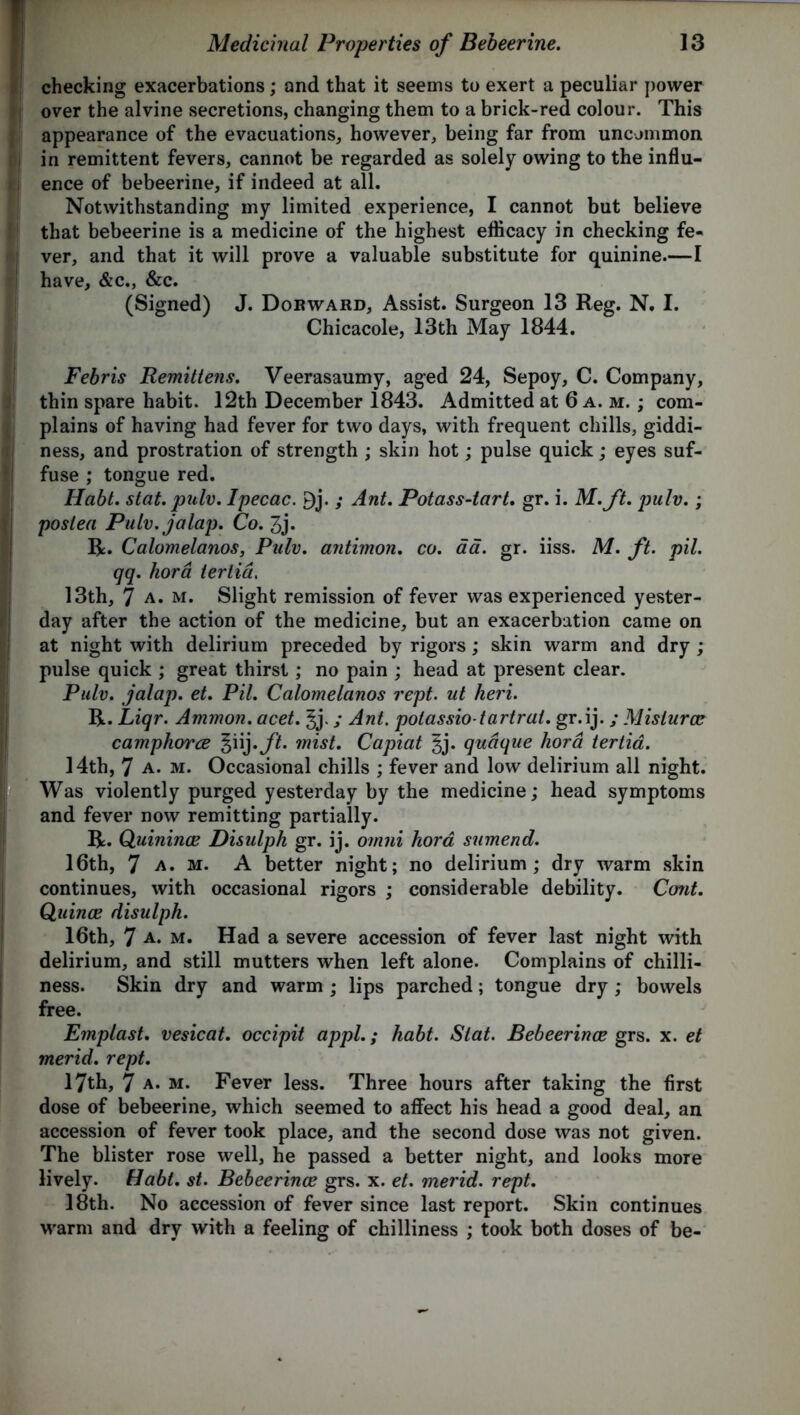 checking exacerbations; and that it seems to exert a peculiar power over the alvine secretions, changing them to a brick-red colour. This appearance of the evacuations, however, being far from uncommon in remittent fevers, cannot be regarded as solely owing to the influ- ence of bebeerine, if indeed at all. Notwithstanding my limited experience, I cannot but believe that bebeerine is a medicine of the highest efficacy in checking fe- ver, and that it will prove a valuable substitute for quinine.—I have, &c., &c. (Signed) J. Dor ward. Assist. Surgeon 13 Reg. N. I. Chicacole, 13th May 1844. Febris Remittens. Veerasaumy, aged 24, Sepoy, C. Company, thin spare habit. 12th December 1843. Admitted at 6 a.m.; com- plains of having had fever for two days, with frequent chills, giddi- ness, and prostration of strength ; skin hot; pulse quick; eyes suf- fuse ; tongue red. Habt. stat. pnlv. Ipecac. 9j. ; Ant. Potass-tart. gr. i. M.ft. pulv.; postea Pulv. jalap. Co. 3j. R. Calomelanos, Pulv. antimon. co. aa. gr. iiss. M. ft. pil. qq. hora iertid. 13th, 7 a. m. Slight remission of fever was experienced yester- day after the action of the medicine, but an exacerbation came on at night with delirium preceded by rigors; skin warm and dry ; pulse quick ; great thirst; no pain ; head at present clear. Pulv. jalap, et. Pil. Calomelanos rept. ut heri. R. Liqr. Ammon, acet. ; Ant. potassio-tartrat. gr. ij. / Mislurcc camphorce ^iij.ft. mist. Capiat ^j. qudque hora tertia. 14th, 7 a. m. Occasional chills ; fever and low delirium all night. Was violently purged yesterday by the medicine; head symptoms and fever now remitting partially. R. Quinines Disulph gr. ij. omni hora sumend. 16th, 7 a. m. A better night; no delirium; dry warm skin continues, with occasional rigors ; considerable debility. Cont. Quince disulph. 16th, 7 A* m. Had a severe accession of fever last night with delirium, and still mutters when left alone. Complains of chilli- ness. Skin dry and warm ; lips parched; tongue dry ; bowels free. Emplast. vesicat. occipit appl.; habt. Slat. Bebeerinoe grs. x. et merid. rept. 17th, 7 a. m. Fever less. Three hours after taking the first dose of bebeerine, which seemed to affect his head a good deal, an accession of fever took place, and the second dose was not given. The blister rose well, he passed a better night, and looks more lively. Habt. st. Bebeerinoe grs. x. et. merid. rept. 18th. No accession of fever since last report. Skin continues warm and dry with a feeling of chilliness ; took both doses of be-