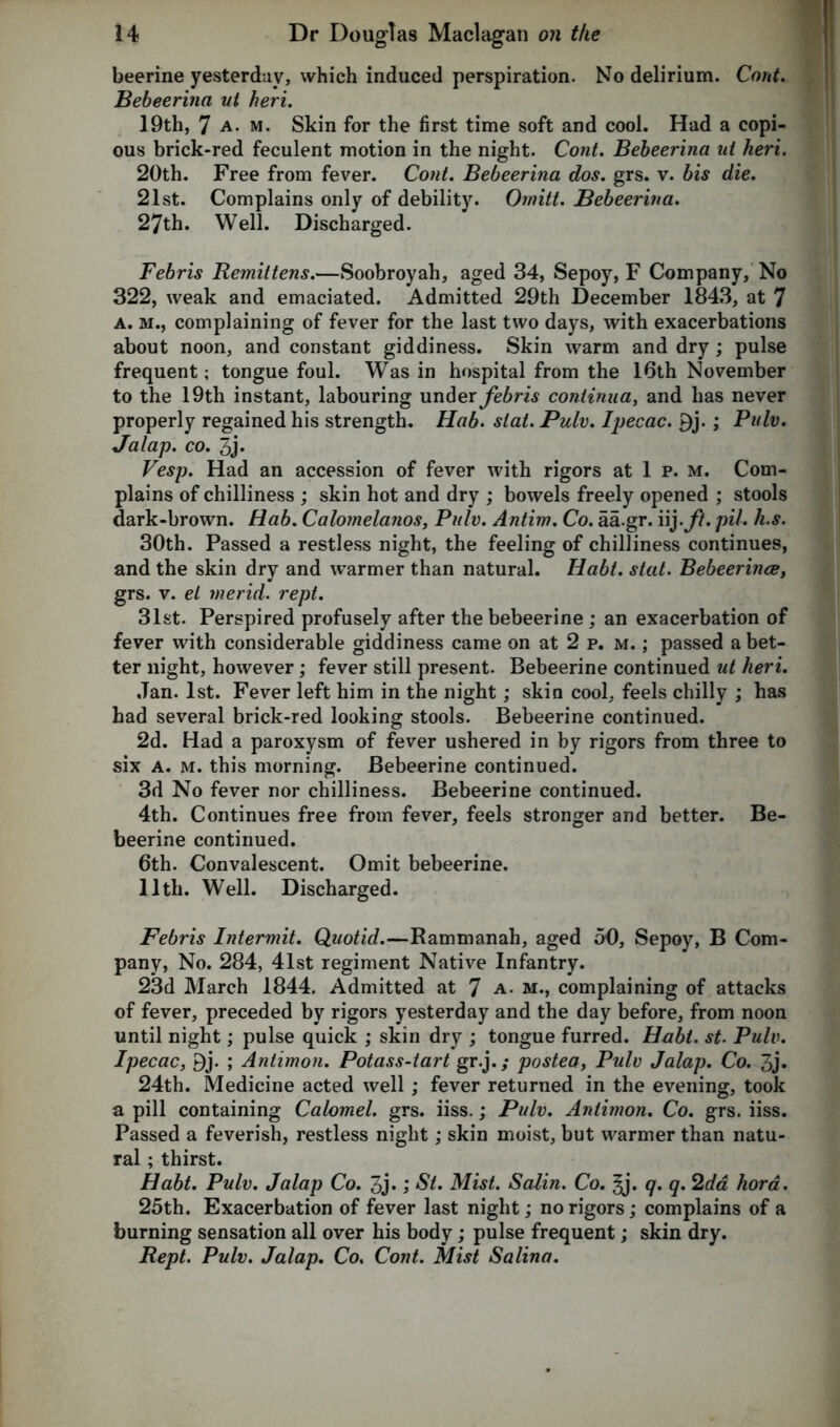 beerine yesterday, which induced perspiration. No delirium. Cont. Bebeerina ut heri. 19th, 7 a. m. Skin for the first time soft and cool. Had a copi- ous brick-red feculent motion in the night. Cont. Bebeerina ui heri. 20th. Free from fever. Cont. Bebeerina dos. grs. v. bis die. 21st. Complains only of debility. Ornitt. Bebeerina. 27th. Well. Discharged. Febris Remittens.—Soobroyah, aged 34, Sepoy, F Company, No 322, weak and emaciated. Admitted 29th December 1843, at 7 a. m., complaining of fever for the last two days, with exacerbations about noon, and constant giddiness. Skin warm and dry; pulse frequent; tongue foul. Was in hospital from the 16th November to the 19th instant, labouring under febris continua, and has never properly regained his strength. Hab. slat. Pulv. Ipecac. P)j.; Pulv. Jalap, co. 3j. Vesp. Had an accession of fever with rigors at 1 p. m. Com- plains of chilliness ; skin hot and dry ; bowels freely opened ; stools dark-brown. Hab. Calomelanos, Pulv. Antim. Co. aa.gr. iij.ft. pil. h.s. 30th. Passed a restless night, the feeling of chilliness continues, and the skin dry and warmer than natural. Ilabt. slat. Bebeerince, grs. v. el merid. rept. 31st. Perspired profusely after the bebeerine; an exacerbation of fever with considerable giddiness came on at 2 p. m. ; passed a bet- ter night, however; fever still present. Bebeerine continued ut heri. Jan. 1st. Fever left him in the night; skin cool, feels chilly ; has had several brick-red looking stools. Bebeerine continued. 2d. Had a paroxysm of fever ushered in by rigors from three to six a. m. this morning. Bebeerine continued. 3d No fever nor chilliness. Bebeerine continued. 4th. Continues free from fever, feels stronger and better. Be- beerine continued. 6th. Convalescent. Omit bebeerine. 11th. Well. Discharged. Febris Intermit. Quotid.—Rammanah, aged 50, Sepoy, B Com- pany, No. 284, 41st regiment Native Infantry. 23d March 1844. Admitted at 7 a. m., complaining of attacks of fever, preceded by rigors yesterday and the day before, from noon until night; pulse quick ; skin dry ; tongue furred. Habt. st. Pulv. Ipecac, 9j. ; Antimon. Potass-tart gr.j.; postea, Pulv Jalap. Co. 3j. 24th. Medicine acted well; fever returned in the evening, took a pill containing Calomel, grs. iiss.; Pulv. Antimon. Co. grs. iiss. Passed a feverish, restless night; skin moist, but warmer than natu- ral ; thirst. Habt. Pulv. Jalap Co. 3j«; St. Mist. Scdin. Co. §j. q.q. 2d a hora. 25th. Exacerbation of fever last night; no rigors; complains of a burning sensation all over his body; pulse frequent; skin dry. Rept. Pulv. Jalap. Co. Cont. Mist Salina.