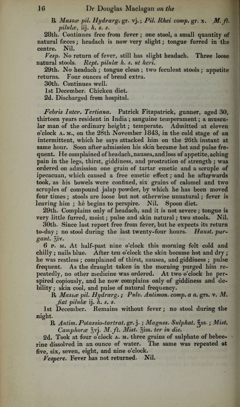 R Massce pil. Hydrarg. gr. vj.; Pil. Rhei comp. gr. x. M.fi. pilulce, iij. h. s. s. 28th. Continues free from fever ; one stool, a small quantity of natural faeces; headach is now very slight; tongue furred in the centre. Nil. Vesp. No return of fever, still has slight headach. Three loose natural stools. Rept. piluloe h. s. ut heri. 29th. No headach ; tongue clean ; two feculent stools ; appetite returns. Four ounces of bread extra. 30th. Continues well. 1st December. Chicken diet. 2d. Discharged from hospital. Febris Inter. Tertiana. Patrick Fitzpatrick, gunner, aged 30, thirteen years resident in India; sanguine temperament; a muscu- lar man of the ordinary height; temperate. Admitted at eleven o’clock a. m., on the 28th November 1843, in the cold stage of an intermittent, which he says attacked him on the 26th instant at same hour. Soon after admission his skin became hot and pulse fre- quent. He complained of headach, nausea, and loss of appetite, aching pain in the legs, thirst, giddiness, and prostration of strength; was ordered on admission one grain of tartar emetic and a scruple of ipecacuan, which caused a free emetic effect; and he afterwards took, as his bowels were confined, six grains of calomel and two scruples of compound jalap powder, by which he has been moved four times; stools are loose but not otherwise unnatural; fever is leaving him ; he begins to perspire. Nil. Spoon diet. 29th. Complains only of headach, and it is not severe; tongue is very little furred, moist; pulse and skin natural; two stools. Nil. 30th. Since last report free from fever, but he expects its return to-day; no stool during the last twenty-four hours. Faust, pur- gant. giv. 6 p. m. At half-past nine o’clock this morning felt cold and chilly ; nails blue. After ten o’clock the skin became hot and dry; he was restless ; complained of thirst, nausea, and giddiness ; pulse frequent. As the draught taken in the morning purged him re- peatedly, no other medicine was ordered. At two o’clock he per- spired copiously, and he now complains only of giddiness and de- bility ; skin cool, and pulse of natural frequency. R Massce pil. Hydrarg.; Pulv. Anlimon. comp, a a. grs. v. M. Jiat piluloe ij. h. s. s. 1st December. Remains without fever; no stool during the night. R Antim.Polassio-larlrat.gr. j. ; Magnes. Sulphat. ^ss.; Mist. Camphorce ^vj. M.ft. Mist. |iss. ter in die. 2d. Took at four o’clock a. m. three grains of sulphate of bebee- rine dissolved in an ounce of water. The same was repeated at five, six, seven, eight, and nine o’clock. Vespere. Fever has not returned. Nil.