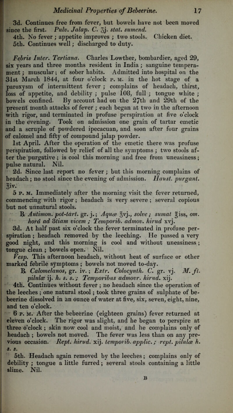3d. Continues free from fever, but bowels have not been moved since the first. Pulv. Jalap. C. 3j- stat. sumend. 4th. No fever ; appetite improves ; two stools. Chicken diet. 5th. Continues well; discharged to duty. Febris Inter. Tertiana. Charles Lowther, bombardier, aged 29, six years and three months resident in India; sanguine tempera- ment; muscular; of sober habits. Admitted into hospital on the 31st March 1844, at four o’clock p. m. in the hot stage of a paroxysm of intermittent fever ; complains of headach, thirst, loss of appetite, and debility ; pulse 108, full ; tongue white ; bowels confined. By account had on the 27th and 29th of the present month attacks of fever ; each began at two in the afternoon with rigor, and terminated in profuse perspiration at five o’clock in the evening. Took on admission one grain of tartar emetic and a scruple of powdered ipecacuan, and soon after four grains of calomel and fifty of compound jalap powder. 1st April. After the operation of the emetic there was profuse perspiration, followed by relief of all the symptoms ; two stools af- ter the purgative; is cool this morning and free from uneasiness; pulse natural. Nil. 2d. Since last report no fever; but this morning complains of headach; no stool since the evening of admission. Hanst. purgant. §to 5 p. m. Immediately after the morning visit the fever returned, commencing with rigor; headach is very severe ; several copious but not unnatural stools. R Antimon. poUiart. gr. j.; Aqace §vj., solve; suinat §iss, om. kora ad Stiam viccm ; Temporib. admov. hirud xvj. 3d. At half past six o’clock the fever terminated in profuse per- spiration ; headach removed by the leeching. He passed a very good night, and this morning is cool and without uneasiness; tongue clean ; bowels open. Nil. Vesp. This afternoon headach, without heat of surface or other marked febrile symptoms ; bowels not moved to-day. R CalomelanoSy gr. iv.; Extr. Colocynth. C. gr. vj. M. ft. pilidce ij. h. s. s. ,* Temporibus admovr. hirud. xij. 4th. Continues without fever ; no headach since the operation of the leeches ; one natural stool; took three grains of sulphate of be- beerine dissolved in an ounce of water at five, six, seven, eight, nine, and ten o’clock. 6 p. m. After the bebeerine (eighteen grains) fever returned at eleven o’clock. The rigor was slight, and he began to perspire at three o’clock ; skin now cool and moist, and he complains only of headach ; bowels not moved. The fever was less than on any pre- vious occasion. Rept. hirvd. xij. temporib. applic.; rept. pilulce h. s. s. 5th. Headach again removed by the leeches; complains only of debility ; tongue a little furred; several stools containing a little slime. Nil. B
