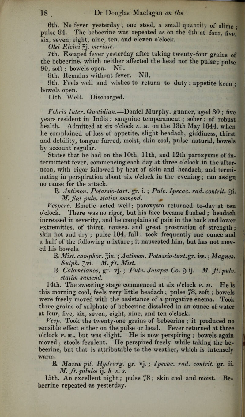 6th. No fever yesterday ; one stool, a small quantity of slime • pulse 84. The bebeerine was repeated as on the 4th at four, five six, seven, eight, nine, ten, and eleven o’clock. Olei Ricini §j. meridie. 7th. Escaped fever yesterday after taking twenty-four grains of the bebeerine, which neither affected the head nor the pulse; pulse 80, soft: bowels open. Nil. 8th. Remains without fever. Nil. 9th. Feels well and wishes to return to duty; appetite keen ; bowels open. 11th. Well. Discharged. Febris Inter. Quotidian.—Daniel Murphy, gunner, aged 30 ; five years resident in India; sanguine temperament; sober; of robust health. Admitted at six o’clock a. m. on the 13th May 1844, when he complained of loss of appetite, slight headach, giddiness, thirst and debility, tongue furred, moist, skin cool, pulse natural, bowels by account regular. States that he had on the 10th, 11th, and 12th paroxysms of in- termittent fever, commencing each day at three o’clock in the after- noon, with rigor followed by heat of skin and headach, and termi- nating in perspiration about six o’clock in the evening; can assign no cause for the attack. R Antimon. Potassio-tart. gr. i.; Pulv. Ipecac, rad. contrit. £i. M. Jiat pulv. statim sumend. + Vespere. Emetic acted well; paroxysm returned to-day at ten o’clock. There was no rigor, but his face became flushed; headach increased in severity, and he complains of pain in the back and lower extremities, of thirst, nausea, and great prostration of strength ; skin hot and dry; pulse 104, full; took frequently one ounce and a half of the following mixture ; it nauseated him, but has not mov- ed his bowels. R Mist, camphor. t^ix.; Antimon. Potassiodart.gr. iss.; Magnes. Sulph. 3vi. M. ft. Mist. R Calomelanos, gr. vj.; Pulv. Jalapoe Co. 9 ij. M. ft. pulv. statim sumend. 14th. The sweating stage commenced at six o’clock p. m. He is this morning cool, feels very little headach ; pulse 78, soft; bowels were freely moved with the assistance of a purgative enema. Took three grains of sulphate of bebeerine dissolved in an ounce of water at four, five, six, seven, eight, nine, and ten o’clock. Vesp. Took the twenty-one grains of bebeerine ; it produced no sensible effect either on the pulse or head. Fever returned at three o’clock p. m., but was slight. He is now perspiring ; bowels again | moved ; stools feculent. He perspired freely while taking the be- \ beerine, but that is attributable to the weather, which is intensely warm. R Massce pil. Hydrarg. gr. vj.; Ipecac, rad. contrit. gr. ii. M. ft. pilulce ij. h s. s. 15th. An excellent night; pulse 78 ; skin cool and moist. Be- beerine repeated as yesterday.
