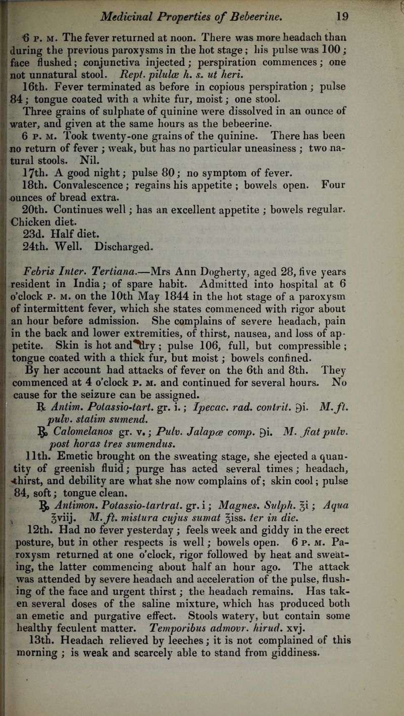 fip.M. The fever returned at noon. There was more headach than during the previous paroxysms in the hot stage; his pulse was 100; face flushed; conjunctiva injected; perspiration commences; one not unnatural stool. Rept. pilulce h. s. ut heri. 16th. Fever terminated as before in copious perspiration; pulse 84; tongue coated with a white fur, moist; one stool. Three grains of sulphate of quinine were dissolved in an ounce of water, and given at the same hours as the bebeerine. 6 p. m. Took twenty-one grains of the quinine. There has been no return of fever ; weak, but has no particular uneasiness ; two na- tural stools. Nil. 17th. A good night; pulse 80; no symptom of fever. 18th. Convalescence ; regains his appetite ; bowels open. Four ounces of bread extra. 20tb. Continues well; has an excellent appetite ; bowels regular. Chicken diet. 23d. Half diet. 24th. Well. Discharged. Febris Inter. Tertiana.—Mrs Ann Dogherty, aged 28, five years resident in India; of spare habit. Admitted into hospital at 6 o’clock p. m. on the 10th May 1844 in the hot stage of a paroxysm of intermittent fever, which she states commenced with rigor about an hour before admission. She complains of severe headach, pain in the back and lower extremities, of thirst, nausea, and loss of ap- petite. Skin is hot and^Lry; pulse 106, full, but compressible ; tongue coated with a thick fur, but moist ; bowels confined. By her account had attacks of fever on the 6th and 8th. They commenced at 4 o’clock p. m. and continued for several hours. No cause for the seizure can be assigned. R Antim. Potassio-tart. gr. i.; Ipecac, rad. covtrit. 9i. M.fl. pulv. statim sumend. 1J> Calomelanos gr. v.; Pulv. Jalapce comp. P)i. M. fat pulv. post horas tres sumendus. 11th. Emetic brought on the sweating stage, she ejected a quan- tity of greenish fluid; purge has acted several times; headach, thirst, and debility are what she now complains of; skin cool; pulse 84, soft; tongue clean. ]J> Antimon. Potassio-tartrat. gr. i; Magnes. Sulph. §i; Aqua gviij. M.ft. mistura cujus sumat giss. ter in die. 12th. Had no fever yesterday ; feels week and giddy in the erect posture, but in other respects is well; bowels open. 6 p. m. Pa- roxysm returned at one o’clock, rigor followed by heat and sweat- ing, the latter commencing about half an hour ago. The attack was attended by severe headach and acceleration of the pulse, flush- ing of the face and urgent thirst; the headach remains. Has tak- en several doses of the saline mixture, which has produced both an emetic and purgative effect. Stools watery, but contain some healthy feculent matter. Temporibus admovr. hirud. xvj. 13th. Headach relieved by leeches; it is not complained of this morning ; is weak and scarcely able to stand from giddiness.