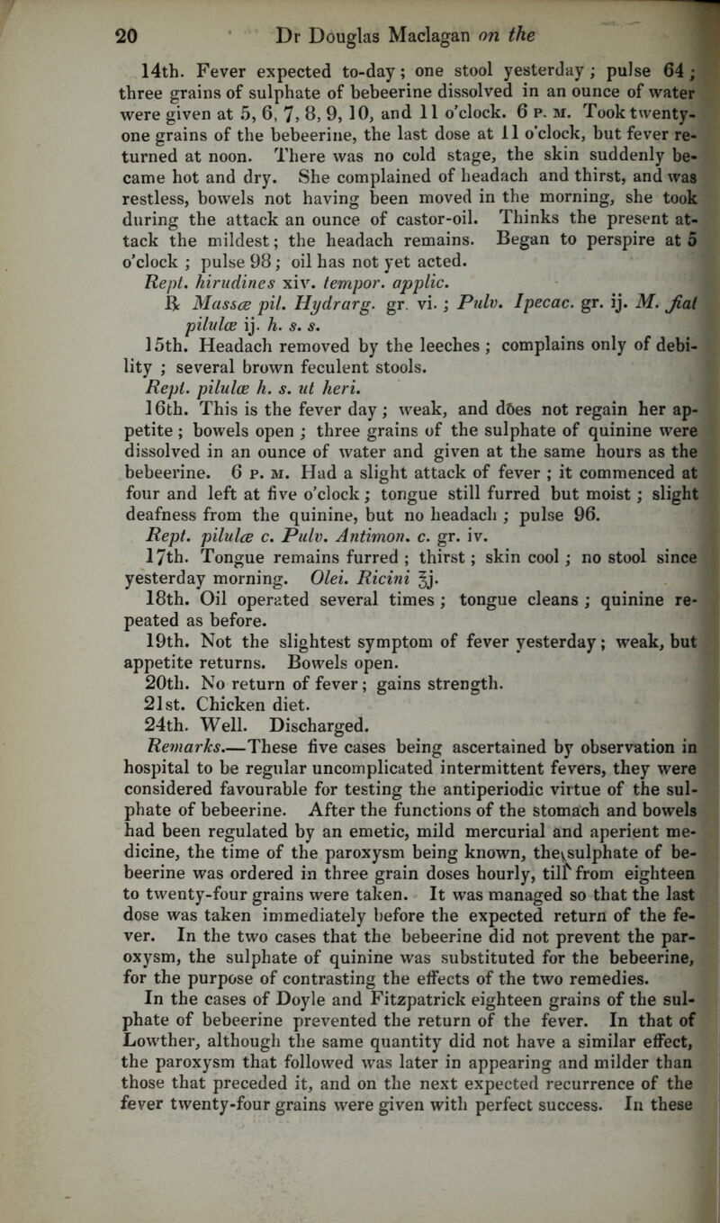 14th. Fever expected to-day; one stool yesterday; pulse 64; three grains of sulphate of bebeerine dissolved in an ounce of water were given at 5, 6, 7, 8, 9, 10, and 11 o’clock. 6 p. m. Took twenty- one grains of the bebeerine, the last dose at 11 o’clock, but fever re- turned at noon. There was no cold stage, the skin suddenly be- came hot and dry. She complained of headach and thirst, and was restless, bowels not having been moved in the morning, she took during the attack an ounce of castor-oil. Thinks the present at- tack the mildest; the headach remains. Began to perspire at 5 o’clock ; pulse 98; oil has not yet acted. Kept, hirudines xiv. tempo?', applic. B Masses pit. Ilydrarg. gr. vi.; Pub?. Ipecac, gr. ij. M. Jiat pilulce ij. h. s. s. 15th. Headach removed by the leeches ; complains only of debi- lity ; several brown feculent stools. Repl. pilulce h. s. ut heri. 16th. This is the fever day; weak, and d&es not regain her ap- petite ; bowels open ; three grains of the sulphate of quinine were dissolved in an ounce of water and given at the same hours as the bebeerine. 6 p. m. Had a slight attack of fever ; it commenced at four and left at five o’clock; tongue still furred but moist; slight deafness from the quinine, but no headach ; pulse 96. Rept. pilulce c. Pulv. Antimon. c. gr. iv. 17th. Tongue remains furred ; thirst; skin cool ; no stool since yesterday morning. Olei. Ricini 18th. Oil operated several times; tongue cleans ; quinine re- peated as before. 19th. Not the slightest symptom of fever yesterday; weak, but appetite returns. Bowels open. 20th. No return of fever; gains strength. 21st. Chicken diet. 24th. Well. Discharged. Re?narks—These five cases being ascertained by observation in hospital to be regular uncomplicated intermittent fevers, they were considered favourable for testing the antiperiodic virtue of the sul- phate of bebeerine. After the functions of the stomach and bowels had been regulated by an emetic, mild mercurial and aperient me- dicine, the time of the paroxysm being known, the^sulphate of be- beerine was ordered in three grain doses hourly, tilt from eighteen to twenty-four grains were taken. It was managed so that the last dose was taken immediately before the expected return of the fe- ver. In the two cases that the bebeerine did not prevent the par- oxysm, the sulphate of quinine was substituted for the bebeerine, for the purpose of contrasting the effects of the two remedies. In the cases of Doyle and Fitzpatrick eighteen grains of the sul- phate of bebeerine prevented the return of the fever. In that of Lowther, although the same quantity did not have a similar effect, the paroxysm that followed was later in appearing and milder than those that preceded it, and on the next expected recurrence of the fever twenty-four grains were given with perfect success. In these