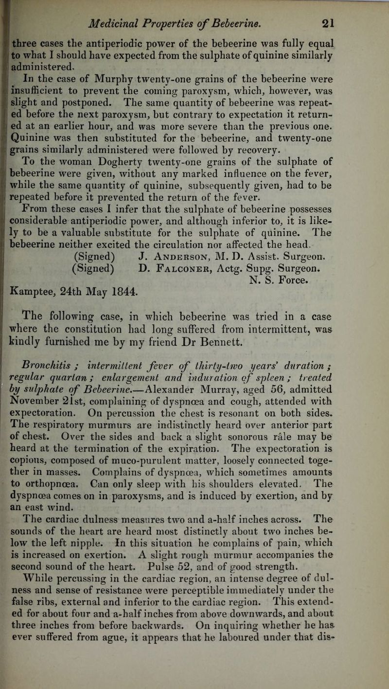 three cases the antiperiodic power of the bebeerine was fully equal j to what I should have expected from the sulphate of quinine similarly administered. In the case of Murphy twenty-one grains of the bebeerine were *1 insufficient to prevent the coming paroxysm, which, however, was slight and postponed. The same quantity of bebeerine was repeat- ed before the next paroxysm, but contrary to expectation it return- j ed at an earlier hour, and was more severe than the previous one. Quinine was then substituted for the bebeerine, and twenty-one r| grains similarly administered were followed by recovery. To the woman Dogherty twenty-one grains of the sulphate of bebeerine were given, without any marked influence on the fever, j while the same quantity of quinine, subsequently given, had to be repeated before it prevented the return of the fever. From these cases I infer that the sulphate of bebeerine possesses I considerable antiperiodic power, and although inferior to, it is like- ,1 ly to be a valuable substitute for the sulpliate of quinine. The |j bebeerine neither excited the circulation nor affected the head. (Signed) J. Anderson, M. D. Assist. Surgeon. (Signed) D. Falconer, Actg. Supg. Surgeon. N. S. Force. i Kamptee, 24th May 1844. The following case, in which bebeerine was tried in a case where the constitution had long suffered from intermittent, was kindly furnished me by my friend Dr Bennett. Bronchitis ; intermittent fever of thirty-two years' duration ; regular quartan; enlargement and induration of spleen ; treated by sulphate of Bebeerine Alexander Murray, aged 56, admitted November 21st, complaining of dyspnoea and cough, attended with expectoration. On percussion the chest is resonant on both sides. The respiratory murmurs are indistinctly heard over anterior part of chest. Over the sides and back a slight sonorous rale may be heard at the termination of the expiration. The expectoration is copious, composed of muco-purulent matter, loosely connected toge- ther in masses. Complains of dyspnoea, which sometimes amounts to orthopnoea. Can only sleep with his shoulders elevated. The dyspnoea comes on in paroxysms, and is induced by exertion, and by an east wind. The cardiac dulness measures two and a-half inches across. The sounds of the heart are heard most distinctly about two inches be- low the left nipple. In this situation he complains of pain, which is increased on exertion. A slight rough murmur accompanies the second sound of the heart. Pulse 52, and of good strength. While percussing in the cardiac region, an intense degree of dul- ness and sense of resistance were perceptible immediately under the false ribs, external and inferior to the cardiac region. This extend- ed for about four and a-half inches from above downwards, and about three inches from before backwards. On inquiring whether he has- ever suffered from ague, it appears that he laboured under that dis-