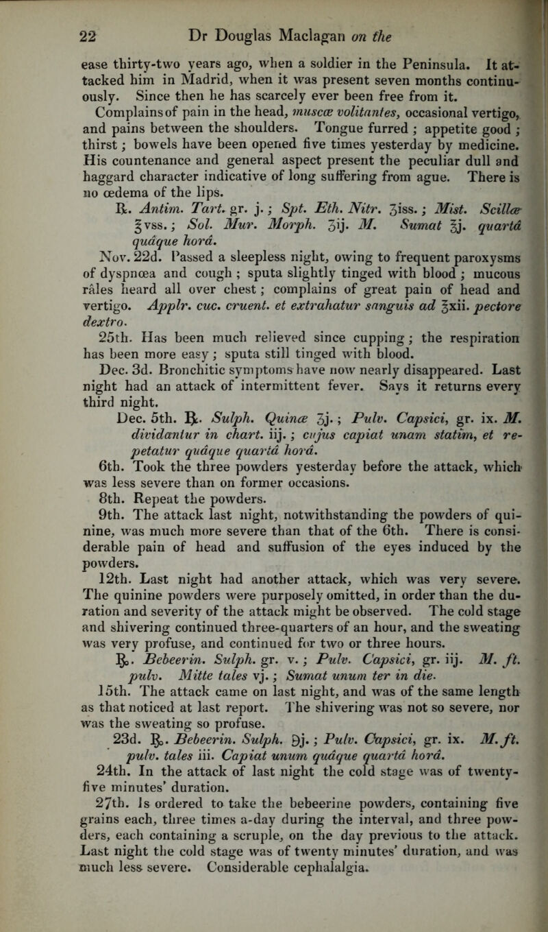 ease thirty-two years ago, when a soldier in the Peninsula. It at- tacked him in Madrid, when it was present seven months continu- ously. Since then he has scarcely ever been free from it. Complains of pain in the head, tnuscce volitantes, occasional vertigo, and pains between the shoulders. Tongue furred ; appetite good ; thirst; bowels have been opened five times yesterday by medicine. His countenance and general aspect present the peculiar dull and haggard character indicative of long suffering from ague. There is no oedema of the lips. R=. Antim. Tart. gr. j.; Spt. Eth. Nitr. 3iss.; Mist Scillce- § vss.; Sol. Mur. Morph. 3U- Sumat §j. quarta qudque hora. Nov. 22d. Passed a sleepless night, owing to frequent paroxysms of dyspnoea and cough ; sputa slightly tinged with blood ; mucous rales heard all over chest; complains of great pain of head and vertigo. Applr. cue. cruent et extrahatur sanguis ad ^xii. pectore dextro. 25th. Has been much relieved since cupping; the respiration has been more easy; sputa still tinged with blood. Dec. 3d. Bronchitic symptoms have now nearly disappeared. Last night had an attack of intermittent fever. Says it returns every third night. Dec. 5th. Sulph. Quince 3j-; Pulv. Capsici, gr. ix. M. dividaniur in chart, iij.; cnjus capiat unam statim, et re- petatur qudque quarta hora. 6th. Took the three powders yesterday before the attack, which was less severe than on former occasions. 8th. Repeat the powders. 9th. The attack last night, notwithstanding the powders of qui- nine, was much more severe than that of the 6th. There is consi- derable pain of head and suffusion of the eyes induced by the powders. 12th. Last night had another attack, which was very severe. The quinine powders were purposely omitted, in order than the du- ration and severity of the attack might be observed. The cold stage and shivering continued three-quarters of an hour, and the sweating was very profuse, and continued for two or three hours. §j. Behcerm. Sulph. gr. v.; Pulv. Capsici, gr. iij. M. ft. pulv. Mitte tales vj.; Sumat unum ter in die. 15th. The attack came on last night, and was of the same length as that noticed at last report. The shivering was not so severe, nor was the sweating so profuse. 23d. B>. Bebeerin. Sulph. 9j.; Pulv. Capsici, gr. ix. M. ft. pulv. tales iii. Capiat unum qudque quarta hora. 24th. In the attack of last night the cold stage was of twenty- five minutes’ duration. 27th. Is ordered to take the bebeerine powders, containing five grains each, three times a-day during the interval, and three pow- ders, each containing a scruple, on the day previous to the attack. Last night the cold stage was of twenty minutes’ duration, and was much less severe. Considerable cephalalgia.