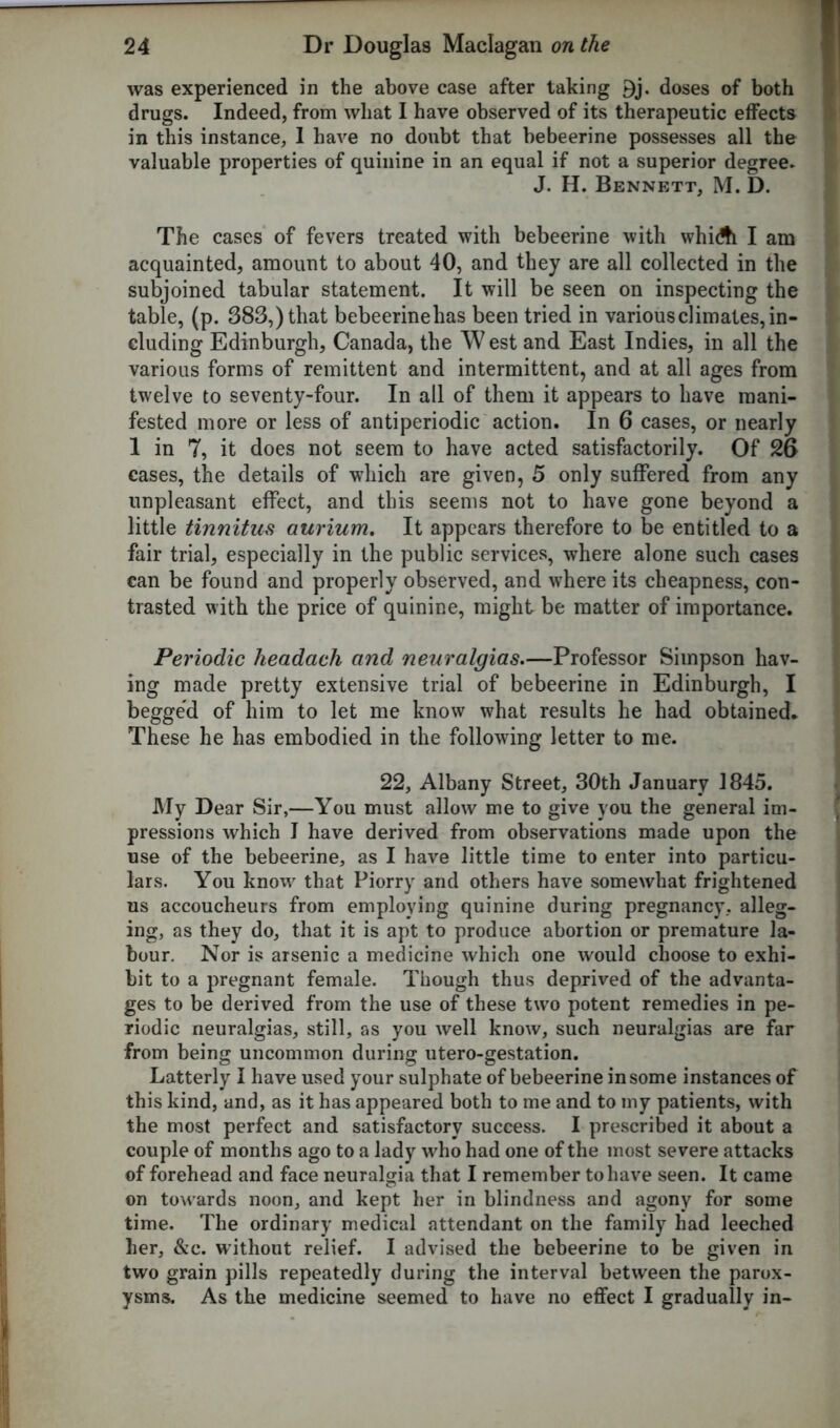 was experienced in the above case after taking 9j. doses of both drugs. Indeed, from what I have observed of its therapeutic effects in this instance, I have no doubt that bebeerine possesses all the valuable properties of quinine in an equal if not a superior degree. J. H. Bennett, M. D. The cases of fevers treated with bebeerine with whiA I am acquainted, amount to about 40, and they are all collected in the subjoined tabular statement. It will be seen on inspecting the table, (p. 383,) that bebeerinehas been tried in various climates, in- cluding Edinburgh, Canada, the W est and East Indies, in all the various forms of remittent and intermittent, and at all ages from twelve to seventy-four. In all of them it appears to have mani- fested more or less of antiperiodic action. In 6 cases, or nearly 1 in 7, it does not seem to have acted satisfactorily. Of 26 cases, the details of which are given, 5 only suffered from any unpleasant effect, and this seems not to have gone beyond a little tinnitus aurium. It appears therefore to be entitled to a fair trial, especially in the public services, where alone such cases can be found and properly observed, and where its cheapness, con- trasted with the price of quinine, might be matter of importance. Periodic headach and neuralgias.—Professor Simpson hav- ing made pretty extensive trial of bebeerine in Edinburgh, I begged of him to let me know what results he had obtained* These he has embodied in the following letter to me. 22, Albany Street, 30th January 1845. My Dear Sir,—You must allow me to give you the general im- pressions which I have derived from observations made upon the use of the bebeerine, as I have little time to enter into particu- lars. You knoxv that Piorry and others have somewhat frightened ns accoucheurs from employing quinine during pregnancy, alleg- ing, as they do, that it is apt to produce abortion or premature la- bour. Nor is arsenic a medicine which one would choose to exhi- bit to a pregnant female. Though thus deprived of the advanta- ges to be derived from the use of these two potent remedies in pe- riodic neuralgias, still, as you well know, such neuralgias are far from being uncommon during utero-gestation. Latterly I have used your sulphate of bebeerine in some instances of this kind, and, as it has appeared both to me and to my patients, with the most perfect and satisfactory success. I prescribed it about a couple of months ago to a lady who had one of the most severe attacks of forehead and face neuralgia that I remember to have seen. It came on towards noon, and kept her in blindness and agony for some time. The ordinary medical attendant on the family had leeched her, &c. without relief. I advised the bebeerine to be given in two grain pills repeatedly during the interval between the parox- ysms. As the medicine seemed to have no effect I gradually in-