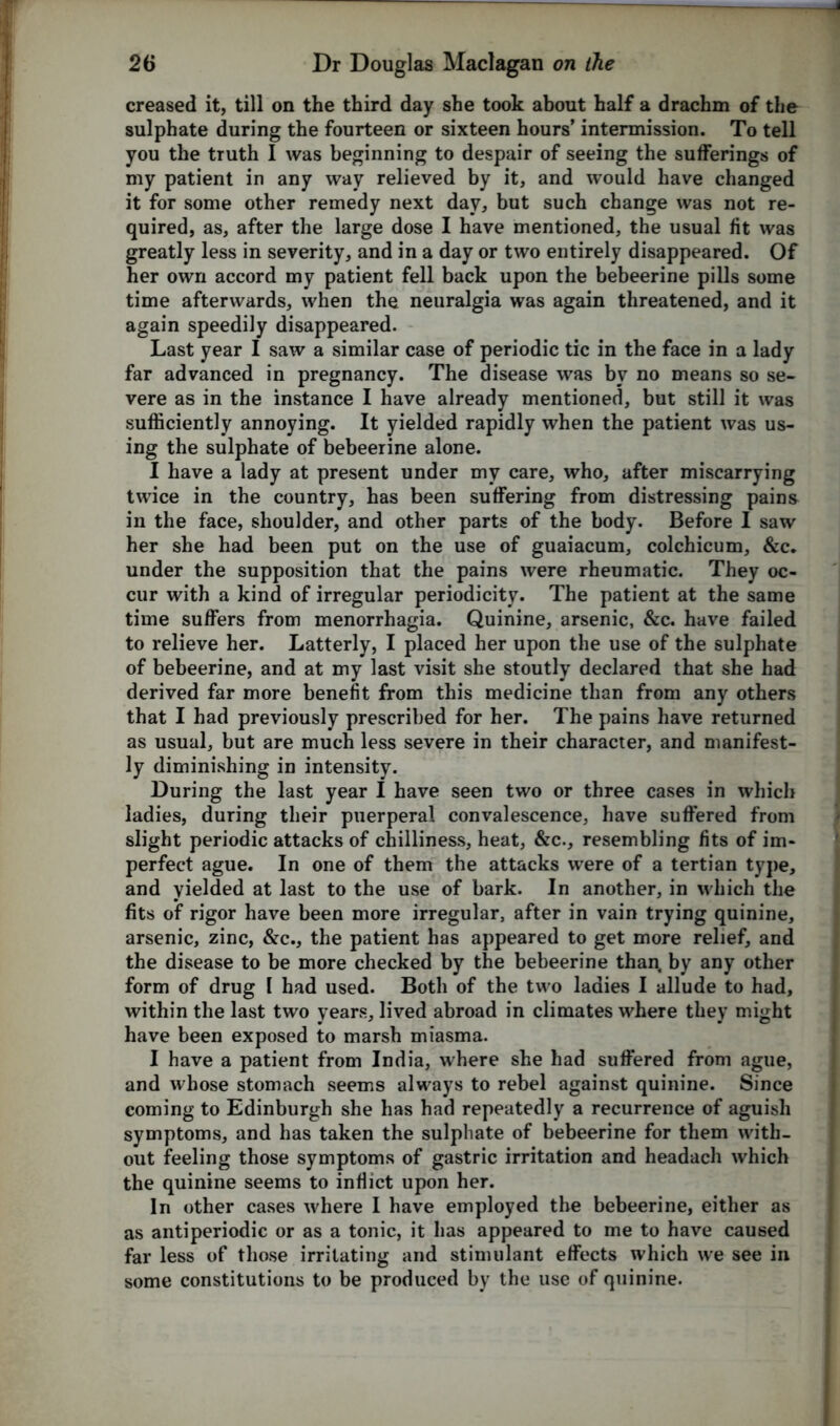 creased it, till on the third day she took about half a drachm of the sulphate during the fourteen or sixteen hours’ intermission. To tell you the truth I was beginning to despair of seeing the sufferings of my patient in any way relieved by it, and would have changed it for some other remedy next day, but such change was not re- quired, as, after the large dose I have mentioned, the usual fit was greatly less in severity, and in a day or two entirely disappeared. Of her own accord my patient fell back upon the bebeerine pills some time afterwards, when the neuralgia was again threatened, and it again speedily disappeared. Last year I saw a similar case of periodic tic in the face in a lady far advanced in pregnancy. The disease was by no means so se- vere as in the instance I have already mentioned, but still it was sufficiently annoying. It yielded rapidly when the patient was us- ing the sulphate of bebeerine alone. I have a lady at present under my care, who, after miscarrying twice in the country, has been suffering from distressing pains in the face, shoulder, and other parts of the body. Before I saw her she had been put on the use of guaiacum, colchicum, &c. under the supposition that the pains were rheumatic. They oc- cur with a kind of irregular periodicity. The patient at the same time suffers from menorrhagia. Quinine, arsenic, &c. have failed to relieve her. Latterly, I placed her upon the use of the sulphate of bebeerine, and at my last visit she stoutly declared that she had derived far more benefit from this medicine than from any others that I had previously prescribed for her. The pains have returned as usual, but are much less severe in their character, and manifest- ly diminishing in intensity. During the last year I have seen two or three cases in which ladies, during their puerperal convalescence, have suffered from slight periodic attacks of chilliness, heat, &c., resembling fits of im- perfect ague. In one of them the attacks were of a tertian type, and yielded at last to the use of bark. In another, in which the fits of rigor have been more irregular, after in vain trying quinine, arsenic, zinc, &c., the patient has appeared to get more relief, and the disease to be more checked by the bebeerine than, by any other form of drug l had used. Both of the two ladies I allude to had, within the last two years, lived abroad in climates where they might have been exposed to marsh miasma. I have a patient from India, where she had suffered from ague, and whose stomach seems always to rebel against quinine. Since coming to Edinburgh she has had repeatedly a recurrence of aguish symptoms, and has taken the sulphate of bebeerine for them with- out feeling those symptoms of gastric irritation and headach which the quinine seems to inflict upon her. In other cases where I have employed the bebeerine, either as as antiperiodic or as a tonic, it has appeared to me to have caused far less of those irritating and stimulant effects which we see in some constitutions to be produced by the use of quinine.