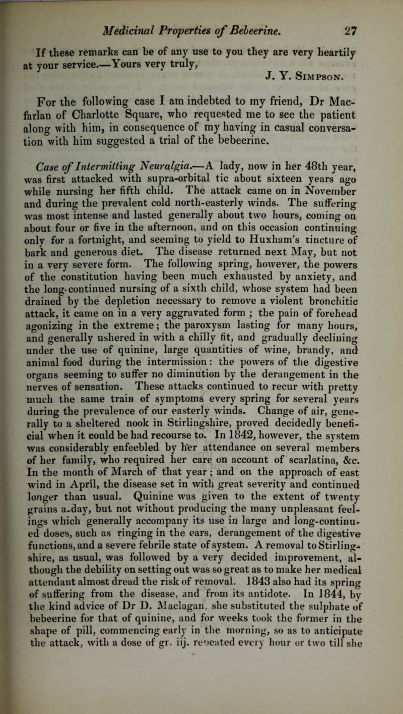 If these remarks can be of any use to you they are very heartily at your service—Yours very truly, J. Y. Simpson. For the following case I am indebted to my friend, Dr Mac- farlan of Charlotte Square, who requested me to see the patient along with him, in consequence of my having in casual conversa- tion with him suggested a trial of the bebeerine. Case of Intermitting Neuralgia.—A lady, now in her 48th year, was first attacked with supra-orbital tic about sixteen years ago while nursing her fifth child. The attack came on in November and during the prevalent cold north-easterly winds. The suffering was most intense and lasted generally about two hours, coming on about four or five in the afternoon, and on this occasion continuing only for a fortnight, and seeming to yield to Huxham’s tincture of bark and generous diet. The disease returned next May, but not in a very severe form. The following spring, however, the powers of the constitution having been much exhausted by anxiety, and the long-continued nursing of a sixth child, whose system had been drained by the depletion necessary to remove a violent bronchitic attack, it came on in a very aggravated form ; the pain of forehead agonizing in the extreme; the paroxysm lasting for many hours, and generally ushered in with a chilly fit, and gradually declining under the use of quinine, large quantities of wine, brandy, and animal food during the intermission: the powers of the digestive organs seeming to suffer no diminution by the derangement in the nerves of sensation. These attacks continued to recur with pretty much the same train of symptoms every spring for several years during the prevalence of our easterly winds. Change of air, gene- rally to a sheltered nook in Stirlingshire, proved decidedly benefi- cial when it could be had recourse to. In 1842, however, the system was considerably enfeebled by h*er attendance on several members of her family, who required her care on account of scarlatina, &c. In the month of March of that year ; and on the approach of east wind in April, the disease set in with great severity and continued longer than usual. Quinine was given to the extent of twenty grains a-day, but not without producing the many unpleasant feel- ings which generally accompany its use in large and long-continu- ed doses, such as ringing in the ears, derangement of the digestive functions, and a severe febrile state of system. A removal to Stirling- shire, as usual, was followed by a very decided improvement, al- though the debility on setting out was so great as to make her medical attendant almost dread the risk of removal. 1843 also had its spring of suffering from the disease, and from its antidote. In 1844, bv the kind advice of Dr D. JMaclagan, she substituted the sulphate of bebeerine for that of quinine, and for weeks took the former in the shape of pill, commencing early in the morning, so as to anticipate the attack, with a dose of gr. iij. reueated every hour or two till she
