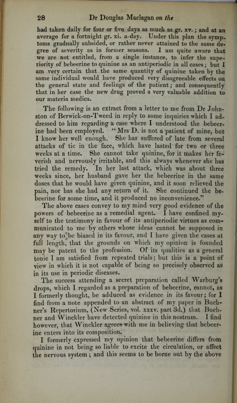 had taken daily for four or five days as much as gr. xv.; and at an average for a fortnight gr. xi. a-day. Under this plan the symp- toms gradually subsided, or rather never attained to the same de- gree of severity as in former seasons. I am quite aware that we are not entitled, from a single instance, to infer the supe- riority of bebeerine to quinine as an antiperiodic in all cases; but I am very certain that the same quantity of quinine taken by the same individual would have produced very disagreeable effects on the general state and feelings of the patient; and consequently that in her case the new drug proved a very valuable addition to our materia medica. The following is an extract from a letter to me from Dr John- ston of Berwick-on-Tweed in reply to some inquiries which I ad- dressed to him regarding a case where I understood the bebeer- ine had been employed. “ Mrs D. is not a patient of mine, but I know her well enough. She has suffered of late from several attacks of tic in the face, which have lasted for two or three weeks at a time. She cannot take quinine, for it makes her fe- verish and nervously irritable, and this always whenever she has tried the remedy. In her last attack, which was about three weeks since, her husband gave her the bebeerine in the same doses that he would have given quinine, and it soon relieved the pain, nor has she had any return of it. She continued the be- beerine for some time, and it produced no inconvenience.” The above cases convey to my mind very good evidence of the powers of bebeerine as a remedial agent. I have confined my- self to the testimony in favour of its antiperiodic virtues as com- municated to me by others whose ideas cannot be supposed in any way to^.be biased in its favour, and I have given the cases at full length, that the grounds on which my opinion is founded may be patent to the profession. Of its qualities as a general tonic I am satisfied from repeated trials; but this is a point of view in which it is not capable of being so precisely observed as in its use in periodic diseases. The success attending a secret preparation called Warburg's drops, which I regarded as a preparation of bebeerine, cannot, as I formerly thought, be adduced as evidence in its favour; for I find from a note appended to an abstract of my paper in Buch- ner's Repertorium, (New Series, vol. xxxv. part 3d,) that Buch- ner and Winckler have detected quinine in this nostrum. I find however, that Winckler agrees with me in believing that bebeer- ine enters into its composition. I formerly expressed my opinion that bebeerine differs from quinine in not being so liable to excite the circulation, or affect the nervous system ; and this seems to be borne out by the above