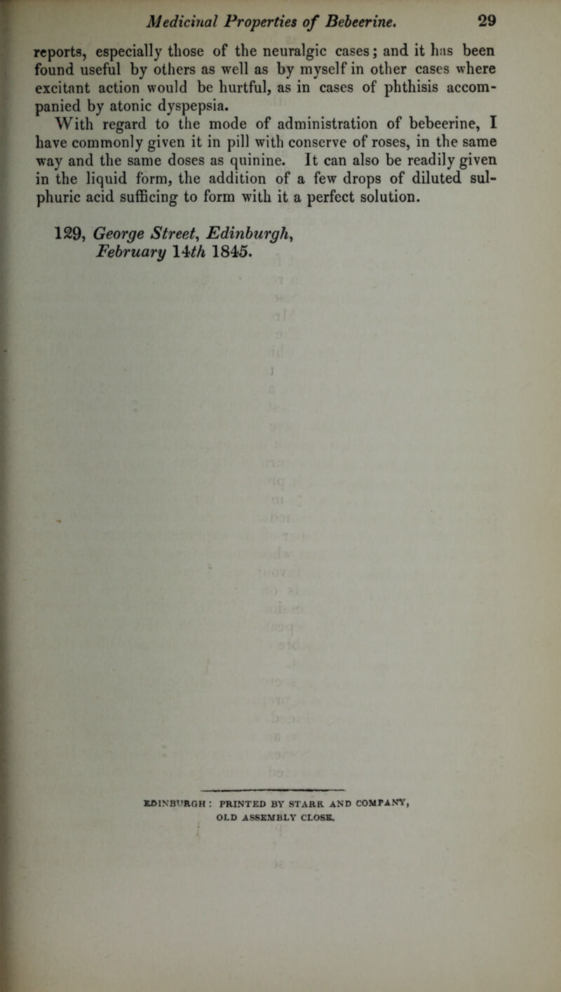 reports, especially those of the neuralgic cases; and it has been found useful by others as well as by myself in other cases where excitant action would be hurtful, as in cases of phthisis accom- panied by atonic dyspepsia. With regard to the mode of administration of bebeerine, I have commonly given it in pill with conserve of roses, in the same way and the same doses as quinine. It can also be readily given in the liquid form, the addition of a few drops of diluted sul- phuric acid sufficing to form with it a perfect solution. 129, George Street, Edinburgh, February 14 th 1845. ; EDINBURGH : PRINTED BY STARR AND COMPANY, OLD ASSEMBLY CLOSE.