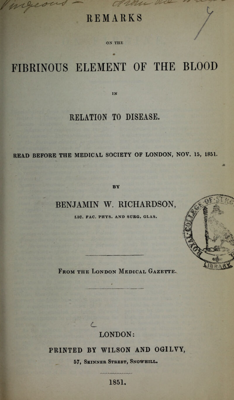 REMARKS ON THE FIBRINOUS ELEMENT OF THE BLOOD RELATION TO DISEASE. READ BEFORE THE MEDICAL SOCIETY OF LONDON, NOV. 15, 1851. BY BENJAMIN W. RICHARDSON, LIC. FAC. PHYS. AND SURG. GLAS. From the London Medical Gazette. C LONDON: PRINTED BY WILSON AND OGILVY, 57, Skinner Street, Snowhill.