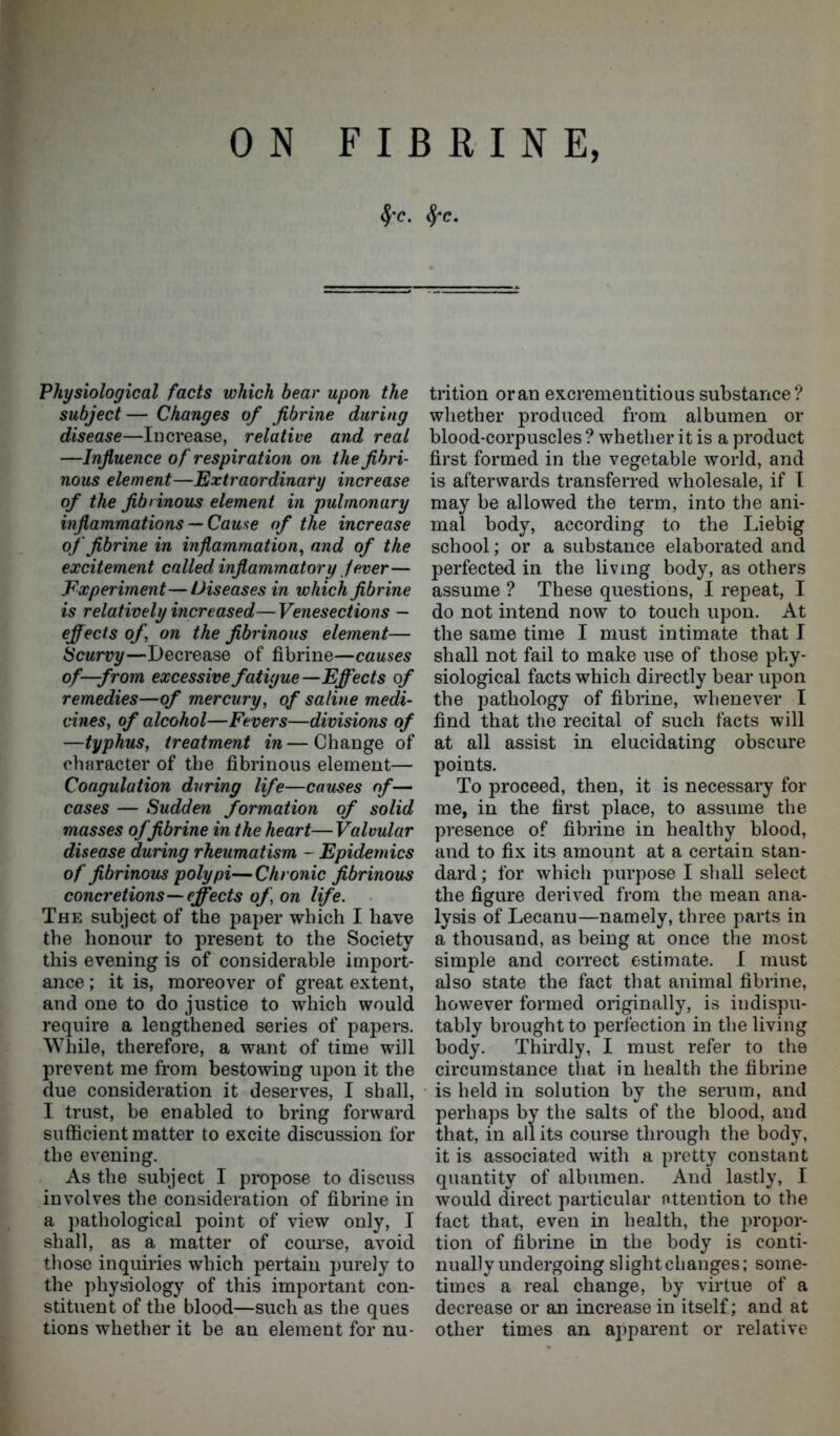 §'C. fyc. Physiological facts which bear upon the subject— Changes of Jibrine during disease—Increase, relative and real —Influence of respiration on the fibri- nous element—Extraordinary increase of the fibrinous element in pulmonary inflammations— Cause of the increase of Jibrine in inflammation, and of the excitement called inflammatory fever— Experiment—Diseases in which Jibrine is relatively increased—Venesections — effects of, on the fibrinous element— Scurvy—Decrease of fibrine—causes of—from excessive fatigue—Effects of remedies—of mercury, of saline medi- cines, of alcohol—Fevers—divisions of —typhus, treatment in — Change of character of the fibrinous element— Coagulation during life—causes of— cases — Sudden formation of solid masses of fibrine in the heart—Valvular disease during rheumatism ~ Epidemics of fibrinous polypi—Chronic fibrinous concretions—effects of, on life. The subject of the paper which I have the honour to present to the Society this evening is of considerable import- ance ; it is, moreover of great extent, and one to do justice to which would require a lengthened series of papers. While, therefore, a want of time will prevent me from bestowing upon it the due consideration it deserves, I shall, I trust, be enabled to bring forward sufficient matter to excite discussion for the evening. As the subject I propose to discuss involves the consideration of fibrine in a pathological point of view only, I shall, as a matter of course, avoid those inquiries which pertain purely to the physiology of this important con- stituent of the blood—such as the ques tions whether it be an element for nu- trition oran excrementitious substance? whether produced from albumen or blood-corpuscles ? whether it is a product first formed in the vegetable world, and is afterwards transferred wholesale, if I may be allowed the term, into the ani- mal body, according to the Liebig school; or a substance elaborated and perfected in the living body, as others assume ? These questions, I repeat, I do not intend now to touch upon. At the same time I must intimate that I shall not fail to make use of those phy- siological facts which directly bear upon the pathology of fibrine, whenever I find that the recital of such facts will at all assist in elucidating obscure points. To proceed, then, it is necessary for me, in the first place, to assume the presence of fibrine in healthy blood, and to fix its amount at a certain stan- dard ; for which purpose I shall select the figure derived from the mean ana- lysis of Lecanu—namely, three parts in a thousand, as being at once the most simple and correct estimate. I must also state the fact that animal fibrine, however formed originally, is indispu- tably brought to perfection in the living body. Thirdly, I must refer to the circumstance that in health the fibrine is held in solution by the serum, and perhaps by the salts of the blood, and that, in all its course through the body, it is associated with a pretty constant quantity of albumen. And lastly, I would direct particular Attention to the fact that, even in health, the propor- tion of fibrine in the body is conti- nually undergoing slight changes; some- times a real change, by virtue of a decrease or an increase in itself; and at other times an apparent or relative