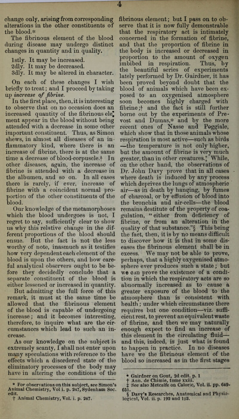 change only, arising from corresponding alterations in the other constituents of the blood.* * * * § The fibrinous element of the blood during disease may undergo distinct changes in quantity and in quality. Istly. It may be increased. 2dly. It may be decreased. 3dly. It may be altered in character. On each of these changes I wish briefly to treat; and I proceed by taking up increase of fibrine. In the first place, then, it is interesting to observe that on no occasion does an increased quantity of the fibrinous ele^ ment appear in the blood without being attended with a decrease in some other important constituent. Thus, as Simon shews, in almost all diseases of an in- flammatory kind, where there is an increase of fibrine, there is at the same time a decrease of blood-corpuscle.f In other diseases, again, the increase of fibrine is attended with a decrease in the albumen, and so on. In all cases there is rarely, if ever, increase of fibrine with a coincident normal pro- portion of the other constituents of the blood. Our knowledge of the metamorphoses which the blood undergoes is not, I regret to say, sufficiently clear to show us why this relative change in the dif- ferent proportions of the blood should ensue. But the fact is not the less worthy of note, inasmuch as it testifies how very dependent each element of the blood is upon the others, and how care- ful analytical observers ought to be be- fore they decidedly conclude that a separate constituent of the blood is either lessened or increased in quantity. But admitting the full force of this remark, it must at the same time be allowed that the fibrinous element of the blood is capable of undergoing increase; and it becomes interesting, therefore, to inquire what are the cir- cumstances which lead to such an in- crease. As our knowledge on the subject is extremely scanty, I shall not enter upon many speculations with reference to the effects which a disordered state of the eliminatory processes of the body may have in altering the conditions of the * For observations on this subject, see Simon’s Animal Chemistry, Vol i. p. 247, Sydenham Soc. edit. t Animal Chemistry, Vol. i. p. 247. fibrinous element; but I pass on to ob- serve that it is now fully demonstrable that the respiratory act is intimately concerned in the formation of fibrine, and that the proportion of fibrine in the body is increased or decreased in proportion to the amount of oxygen imbibed in respiration. Thus, by the beautiful series of experiments lately performed by Dr. Gairdner, it has been proved beyond doubt that the blood of animals which have been ex- posed to an oxygenised atmosphere soon becomes highly charged with fibrine;! and the fact is still further borne out by the experiments of Pre- vost and Dumas,* and by the more recent ones of Nasse and Poggiale, which show that in those animals whose respiration is most active—such as birds —the temperature is not only higher, but the amount of fibrine is very much greater, than in other creatures. J While, on the other band, the observations of Dr. John Davy prove that in all cases where death is induced by any process which deprives the lungs of atmospheric air—as in death by hanging, by fumes of charcoal, or by effusion of blood into the bronchia and air-cells—the blood remains destitute of the property of coa- gulation, “either from deficiency of fibrine, or from an alteration in the quality of that substance.”§ This being the fact, then, it is by no means difficult to discover how it is that in some dis- eases the fibrinous element shall be in excess. We may not be able to prove, perhaps, that a highly oxygenised atmo- sphere ever produces such a state ; but we can prove the existence of a condi- tion in which the respiratory acts are so abnormally increased as to cause a greater exposure of the blood to the atmosphere than is consistent with health ; under which circumstance there requires but one condition—viz. suffi- cient rest, to prevent an equivalent waste of fibrine, and then we may naturally enough expect to find an increase of this element in the circulating fluid— and this, indeed, is just what is found to happen in practice. In no diseases have we the fibrinous element of the blood so increased as in the first stages * Gairdner on Gout, 2d edit. p. 1 t Ann. de Chimie, tome xxiii. t See also Metcalfe on Caloric, Vol. ii. pp. 649- 651. § Davy’s Researches, Anatomical and Physio- logical, Vol. ii. p. 192 and 193.