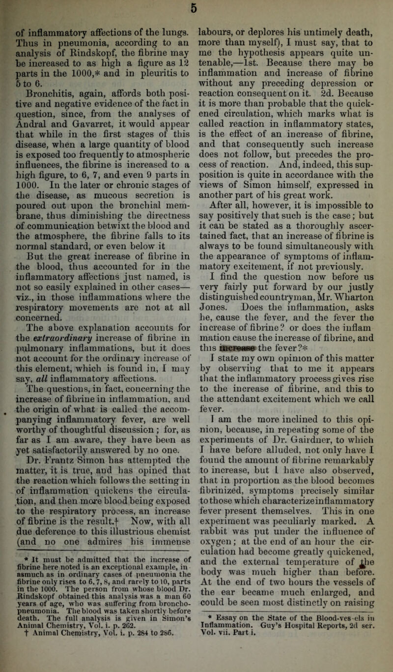 of inflammatory affections of the lungs. Thus in pneumonia, according to an analysis of Bindskopf, the fibrine may he increased to as high a figure as 12 parts in the 1000,* and in pleuritis to 5 to 6. Bronchitis, again, affords both posi- tive and negative evidence of the fact in question, since, from the analyses of Andral and Gavarret, it would appear that while in the first stages of this disease, when a large quantity of blood is exposed too frequently to atmospheric influences, the fibrine is increased to a high figure, to 6, 7, and even 9 parts in 1000. In the later or chronic stages of the disease, as mucous secretion is poured out upon the bronchial mem- brane, thus diminishing the directness of communication betwixt the blood and the atmosphere, the fibrine falls to its normal standard, or even below it But the great increase of fibrine in the blood, thus accounted for in the inflammatory affections just named, is not so easily explained in other cases— viz., in those inflammations where the respiratory movements are not at all concerned. The above explanation accouuts for the extraordinary increase of fibrine in pulmonary inflammations, but it does not account for the ordinaiy increase of this element, which is found in, I may say, all inflammatory affections. The questions, in fact, concerning the increase of fibrine in inflammation, and the origin of what is called the accom- panying inflammatory fever, are well worthy of thoughtful discussion ; for, as far as I am aware, they have been as yet satisfactorily answered by no one. Dr. Frantz Simon has attempted the matter, it is true, and has opined that the reaction which follows the setting in of inflammation quickens the circula- tion, and then more blood beiug exposed to the respiratory process, an increase of fibrine is the result.f Now, with all due deference to this illustrious chemist (and no one admires his immense * It must be admitted that the increase of fibrine here noted is an exceptional example, in asmuch as in ordinary cases of pneumonia the fibrine only rises to 6,7,8, and rarely to 10, parts in the 1000. The person from whose blood Dr. Rindskopf obtained this analysis was a man 60 years of age, who was suffering from broncho- pneumonia. The blood was taken shortly before death. The full analysis is given in Simon’s Animal Chemistry, Vol. i. p. 262. t Animal Chemistry, Vol. i. p. 284 to 286. labours, or deplores his untimely death, more than myself), I must say, that to me the hypothesis appears quite un- tenable,—1st. Because there may be inflammation and increase of fibrine without any preceding depression or reaction consequent on it. 2d. Because it is more than probable that the quick- ened circulation, which marks what is called reaction in inflammatory states, is the effect of an increase of fibrine, and that consequently such increase does not follow, but precedes the pro- cess of reaction. And, indeed, this sup- position is quite in accordance with the views of Simon himself, expressed in another part of his great work. After all, however, it is impossible to say positively that such is the case; but it can be stated as a thoroughly ascer- tained fact, that an increase of fibrine is always to be found simultaneously with the appearance of symptoms of inflam- matory excitement, if not previously. I find the question now before us very fairly put forward by our justly distinguished countryman, Mr. Wharton Jones. Does the inflammation, asks he, cause the fever, and the fever the increase of fibrine? or does the inflam mation cause the increase of fibrine, and this fficroaog the fever?* I state my own opinion of this matter by observing that to me it appears that the inflammatory process gives rise to the increase of fibrine, and this to the attendant excitement which we call fever. 1 am the more inclined to this opi- nion, because, in repeating some of the experiments of Dr. Gairdner, to which I have before alluded, not only have I fouud the amount of fibrine remarkably to increase, but L have also observed, that in proportion as the blood becomes fibrinized, symptoms precisely similar to those which characterizeinflammatory fever present themselves. This in one experiment was peculiarly marked. A rabbit was put under the influence of oxygen; at the end of an hour the cir- culation had become greatly quickened, and the external temperature of £he body was much higher than before. At the end of two hours the vessels of the ear became much enlarged, and could be seen most distinctly on raising * Essay on the State of the Blood-ves els in Inflammation. Guy’s Hospital Reports, 2d ser. Vol. vii. Part i.