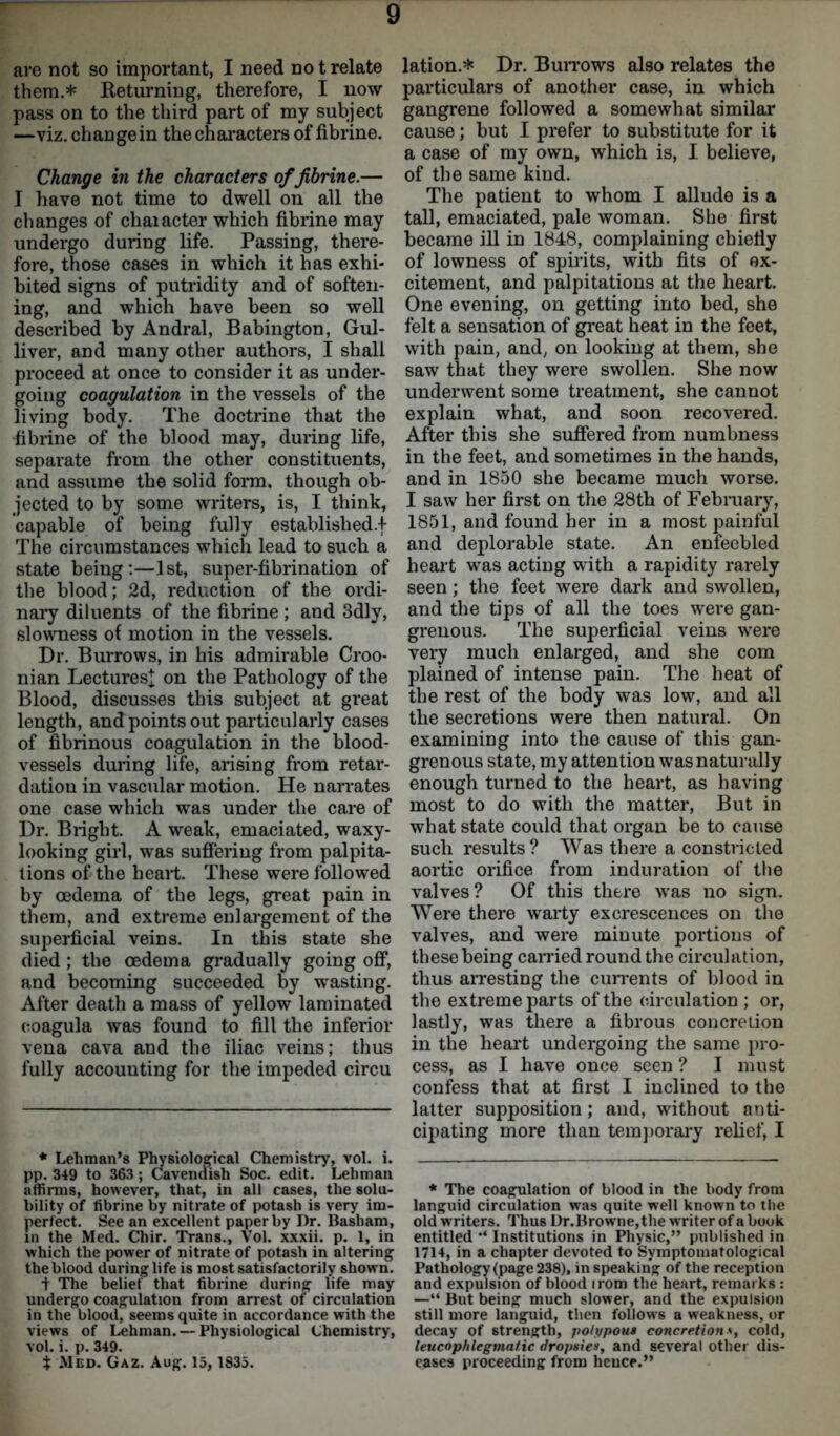 are not so important, I need no t relate them.* Returning, therefore, I now- pass on to the third part of my subject —viz. change in the characters of fibrine. Change in the characters of fibrine.— I have not time to dwell on all the changes of chaiacter which fibrine may undergo during life. Passing, there- fore, those cases in which it has exhi- bited signs of putridity and of soften- ing, and which have been so well described by Andral, Babington, Gul- liver, and many other authors, I shall proceed at once to consider it as under- going coagulation in the vessels of the living body. The doctrine that the fibrine of the blood may, during life, separate from the other constituents, and assume the solid form, though ob- jected to by some writers, is, I think, capable of being fully established.! The circumstances which lead to such a state being:—1st, super-fibrination of the blood; 2d, reduction of the ordi- nary diluents of the fibrine ; and 3dly, slowness of motion in the vessels. Dr. Burrows, in his admirable Croo- nian Lectures^ on the Pathology of the Blood, discusses this subject at great length, and points out particularly cases of fibrinous coagulation in the blood- vessels during life, arising from retar- dation in vascular motion. He narrates one case which was under the care of Dr. Bright. A weak, emaciated, waxy- looking girl, was suffering from palpita- tions of the heart. These were followed by oedema of the legs, great pain in them, and extreme enlargement of the superficial veins. In this state she died; the oedema gradually going off, and becoming succeeded by wasting. After death a mass of yellow laminated eoagula was found to fill the inferior vena cava and the iliac veins; thus fully accounting for the impeded circu * Lehman’s Physiological Chemistry, vol. i. pp. 349 to 363 ; Cavendish Soc. edit. Lehman affirms, however, that, in all cases, the solu- bility of fibrine by nitrate of potash is very im- perfect. See an excellent paper by Dr. Basham, in the Med. Chir. Trans., Vol. xxxii. p. 1, in which the power of nitrate of potash in altering the blood during life is most satisfactorily shown. t The belief that fibrine during life may undergo coagulation from arrest of circulation in the blood, seems quite in accordance with the views of Lehman. — Physiological Chemistry, vol. i. p. 349. t Med. Gaz. Aug. 15, 1835. lation.* Dr. Burrows also relates the particulars of another case, in which gangrene followed a somewhat similar cause; but I prefer to substitute for it a case of my own, which is, I believe, of the same kind. The patient to whom I allude is a tall, emaciated, pale woman. She first became ill in 1848, complaining chiefly of lowness of spirits, with fits of ex- citement, and palpitations at the heart. One evening, on getting into bed, she felt a sensation of great heat in the feet, with pain, and, on looking at them, she saw that they were swollen. She now underwent some treatment, she cannot explain what, and soon recovered. After this she suffered from numbness in the feet, and sometimes in the hands, and in 1850 she became much worse. I saw her first on the 28th of February, 1851, and found her in a most painful and deplorable state. An enfeebled heart was acting with a rapidity rarely seen; the feet were dark and swollen, and the tips of all the toes were gan- grenous. The superficial veins were very much enlarged, and she com plained of intense pain. The heat of the rest of the body was low, and all the secretions were then natural. On examining into the cause of this gan- grenous state, my attention was naturally enough turned to the heart, as having most to do with the matter, But in what state could that organ be to cause such results? Was there a constricted aortic orifice from induration of the valves? Of this there was no sign. Were there warty excrescences on the valves, and were minute portions of these being carried round the circulation, thus arresting the currents of blood in the extreme parts of the circulation ; or, lastly, was there a fibrous concretion in the heart undergoing the same pro- cess, as I have once seen ? I must confess that at first I inclined to the latter supposition; and, without anti- cipating more than temporary relief, I * The coagulation of blood in the body from languid circulation was quite well known to the old writers. Thus Dr.Browne,the writer of a book entitled •* Institutions in Physic,” published in 1714, in a chapter devoted to Symptomatological Pathology (page 238), in speaking of the reception and expulsion of blood irom the heart, remarks : —“ But being much slower, and the expulsion still more languid, then follows a weakness, or decay of strength, polypous concretion•*, cold, leucophlegmatic dropsies, and several other dis- eases proceeding from heuce.”