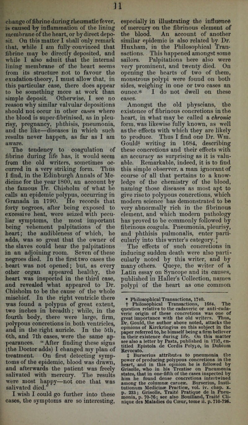 11 change of fibrine during rheumatic fever, is caused by inflammation of the lining membrane of the heart, or by direct depo- sit. On this matter I shall only remark that, while I am fully convinced that librine may be directly deposited, and while I also admit that the internal lining membrane of the heart seems from its structure not to favour the exudation-theory, I must allow that, in this particular case, there does appear to be something more at work than simple deposit. Otherwise, I see no reason why similar valvular depositions should not occur in other cases where the blood is super-fibrinised, as in pleu- risy, pregnancy, phthisis, pneumonia, and the like—diseases in which such results never happen, as far as I am aware. The tendency to coagulation of fibrine during life has, it would seem from the old writers, sometimes oc- curred in a very striking form. Thus I find, in the Edinburgh Annals of Me- dicine for the year 1800, an account by the famous Dr. Chisholm of what he calls an epidemic polypus, occurring in Granada in 1790. He records that forty negroes, after being exposed to excessive heat, were seized with pecu- liar symptoms, the most important being vehement palpitations of the heart; the audibleness of which, he adds, was so great that the owner of the slaves could hear the palpitations in an adjoining room. Seven of these negroes died. In the first two cases the heart was not opened; but, as every other organ appeared healthy, the heart was inspected in the third case, and revealed what appeared to Dr. Chisholm to be the cause of the whole mischief. In the right ventricle there was found a polypus of great extent, two inches in breadth ; while, in the fourth body, there were large, firm, polypous concretions in both ventricles, and in the right auricle. In the 5th, Cth, and 7th cases, were the same ap- pearances. “ After finding these signs (the Doctor adds) I changed my plan of treatment. On first detecting symp- toms of the epidemic, blood was drawn, and afterwards the patient was freely salivated with mercury. The results were most happy—not one that was salivated died.” I wish I could go further into these especially in illustrating the influence of mercury on the fibrinous element of the blood. An account of another similar epidemic is also related by Dr. Huxham, in the Philosophical Tran- sactions. This happened amongst some sailors. Palpitations here also were very prominent, and twenty died. On opening the hearts of two of them, monstrous polypi were found on both sides, weighing in one or two cases an ounce.* I do not dwell on these cases. Amongst the old physcians, the existence of fibrinous concretions in the heart, in what may be called a chronic form, was likewise fully known, as well as the effects with which they are likely to produce. Thus I find one Dr. Wm. Gouldf writing in 1684, describing these concretions and their effects with an accuracy as surprising as it is valu- able. Remarkable, indeed, it is to find this simple observer, a man ignorant of course of all that pertains to a know- ledge of the chemistry of the blood, naming those diseases as most apt to give rise to polypous concretions, which modern science has demonstrated to be very abnormally rich in the fibrinous element, and which modern pathology has proved to be commonly followed by fibrinous coagula. Pneumonia, pleurisy, and phthisis pulmonalis, enter parti- cularly into this writers category. J The effects of such concretions in inducing sudden death were also parti- cularly noted by this writer, and by many others. Queye, the writer of a Latin essay on Syncope and its causes, published in Haller’s Collection, names polypi of the heart as one common * Philosophical Transactions, 1740. t Philosophical Transactions, 1684. The question relative to the cadaveric or anti-cada- veric origin of these concretions was one of great importance w ith the old writers. Thus, Dr. Gould, the author above noted, attacks the opinions of Kirckringius on this subject in the paper referred to, he himself being a firm believer in their existence during life. On this matter see also a letter by Pasta, published in 1737, en- titled Epistola (le Cordis Polypo, in Dubium Revocato. $ Burserius attributes to pneumonia the power of producing polypous concretions in the heart, and in this opinion he is followed by Grisolle, who in his Treatise on Pneumonia states, that in one-fifth of the cases inspected by him he found dense concretions intertwined among the column® carne®. Burserius, Insti- tutionum Medicin® Practic®, vol. iv. chap. x. p. 233; Grisolle, Traits Pratique de la Pneu- monia, p. 70-76; see also Bouilland, Traits Cli-