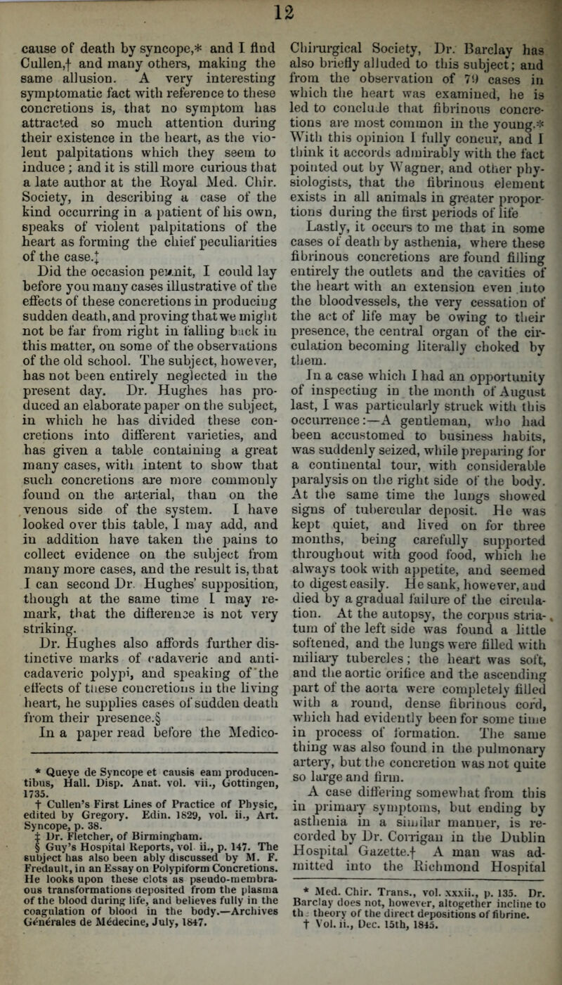 cause of death by syncope,* * * § * and I find Cullen,f and many others, making the same allusion. A very interesting symptomatic fact with reference to these concretions is, that no symptom has attracted so much attention during their existence in the heart, as the vio- lent palpitations which they seem to induce ; and it is still more curious that a late author at the Royal Med. Chir. Society, in describing a case of the kind occurring in a patient of his own, speaks of violent palpitations of the heart as forming the chief peculiarities of the case.j Did the occasion permit, I could lay before you many cases illustrative of the effects of these concretions in producing sudden death, and proving that we might not be far from right in falling buck in this matter, on some of the observations of the old school. The subject, however, has not been entirely neglected in the present day. Dr. Hughes has pro- duced an elaborate paper on the subject, in which he has divided these con- cretions into different varieties, and has given a table containing a great many cases, with intent to show that such concretions are more commonly found on the arterial, than on the venous side of the system. I have looked over this table, I may add, and in addition have taken the pains to collect evidence on the subject from many more cases, and the result is, that I can second Dr. Hughes’ supposition, though at the same time I may re- mark, that the difference is not very striking. Dr. Hughes also affords further dis- tinctive marks of cadaveric and anti- cadaveric polypi, and speaking of'the efi'ects of these concretions in the living heart, he supplies cases of sudden death from their presence.§ In a paper read before the Medico- * Queye de Syncope et causis earn producen- tibus. Hall. Disp. Anat. vol. vii., Gottingen, 1735. t Cullen’s First Lines of Practice of Physic, edited by Gregory. Edin. 1829, vol. ii., Art. Syncope, p. 38. t Dr. Fletcher, of Birmingham. § Guy’s Hospital Reports, vol ii., p. 147. The subject has also been ably discussed by M. F. Fredault, in an Essay on Polypiform Concretions. He look6 upon these clots as pseudo-membra- ous transformations deposited from the plasma of the blood during life, and believes fully in the coagulation of blood in the body.—Archives G^n^rales de Alldecine, July, 1847. Chirurgical Society, Dr. Barclay has also briefly alluded to this subject; and from the observation of 79 cases in which the heart was examined, he is led to conclude that fibrinous concre- tions are most common in the young.* With this opinion I fully concur, and I think it accords admirably with the fact pointed out by Wagner, and other phy- siologists, that the fibrinous element exists in all animals in greater propor- tions during the first periods of life Lastly, it occurs to me that in some cases of death by asthenia, where these fibrinous concretions are found filling entirely the outlets and the cavities of the heart with an extension even into the bloodvessels, the very cessation of the act of life may be owing to their presence, the central organ of the cir- culation becoming literally choked by them. J n a case which I had an opportunity of inspecting in the month of August last, I was particularly struck with this occurrence:—A gentleman, who had been accustomed to business habits, was suddenly seized, while preparing for a continental tour, with considerable paralysis on the right side of the body. At the same time the lungs showed signs of tubercular deposit. He was kept quiet, and lived on for three months, being carefully supported throughout with good food, which he always took with appetite, and seemed to digest easily. He sank, however, and died by a gradual failure of the circula- tion. At the autopsy, the corpus stria-. turn of the left side was found a little softened, and the lungs were filled with miliary tubercles; the heart was soft, and the aortic orifice and the ascending part of the aorta were completely filled with a round, dense fibrinous cord, which had evidently been for some time in process of formation. The same thing was also found in the pulmonary artery, but the concretion was not quite so large and firm. A case differing somewhat from this in primary symptoms, but ending by asthenia in a similar manner, is re- corded by Dr. Corrigan in the Dublin Hospital Gazette.f A man was ad- mitted into the Richmond Hospital * Med. Chir. Trans., vol. xxxii., p. 135. Dr. Barclay does not, however, altogether incline to th theory of the direct depositions of fibrine. t Vol. ii., Dec. 15th, 1845.