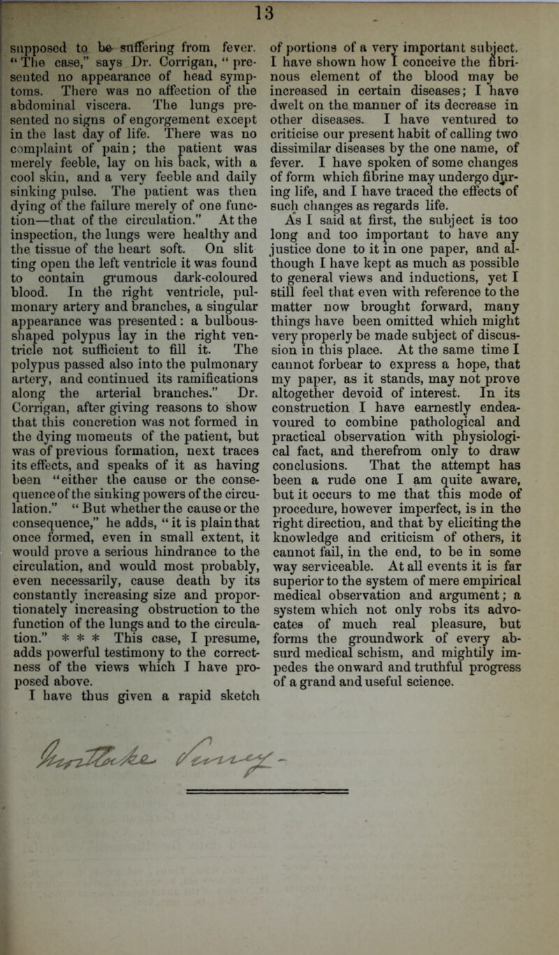 supposed to be suffering from fever. “ The case,” says Dr. Corrigan, “ pre- sented no appearance of head symp- toms. There was no affection of the abdominal viscera. The lungs pre- sented no signs of engorgement except in the last day of life. There was no complaint of pain; the patient was merely feeble, lay on his back, with a cool skin, and a very feeble and daily sinking pulse. The patient was then dying of the failure merely of one func- tion—that of the circulation.” At the inspection, the lungs were healthy and i the tissue of the heart soft. On slit ting open the left ventricle it was found to contain gruraous dark-coloured blood. In the right ventricle, pul- monary artery and branches, a singular appearance was presented: a bulbous- shaped polypus lay in the right ven- tricle not sufficient to fill it. The polypus passed also into the pulmonary artery, and continued its ramifications along the arterial branches.” Dr. Corrigan, after giving reasons to show that this concretion was not formed in the dying moments of the patient, but was of previous formation, next traces its effects, and speaks of it as having be9n “either the cause or the conse- quence of the sinking powers of the circu- lation.” “ But whether the cause or the consequence,” he adds, “it is plain that once formed, even in small extent, it would prove a serious hindrance to the circulation, and would most probably, even necessarily, cause death by its constantly increasing size and propor- tionately increasing obstruction to the function of the lungs and to the circula- tion.” * * * This case, I presume, adds powerful testimony to the correct- ness of the views which I have pro- posed above. I have thus given a rapid sketch 13 of portions of a very important subject. I have shown how I conceive the fibri- nous element of tho blood may be increased in certain diseases; I have dwelt on the manner of its decrease in other diseases. I have ventured to criticise our present habit of calling two dissimilar diseases by the one name, of fever. I have spoken of some changes of form which fibrine may undergo dur- ing life, and I have traced the effects of such changes as regards life. As I said at first, the subject is too long and too important to have any justice done to it in one paper, and al- though I have kept as much as possible to general views and inductions, yet I still feel that even with reference to the matter now brought forward, many things have been omitted which might very properly be made subject of discus- sion in this place. At the same time I cannot forbear to express a hope, that my paper, as it stands, may not prove altogether devoid of interest. In its construction I have earnestly endea- voured to combine pathological and practical observation with physiologi- cal fact, and therefrom only to draw conclusions. That the attempt has been a rude one I am quite aware, but it occurs to me that this mode of procedure, however imperfect, is in the right direction, and that by eliciting the knowledge and criticism of others, it cannot fail, in the end, to be in some way serviceable. At all events it is far superior to the system of mere empirical medical observation and argument; a system which not only robs its advo- cates of much real pleasure, but forms the groundwork of every ab- surd medical schism, and mightily im- pedes the onward and truthful progress of a grand and useful science.