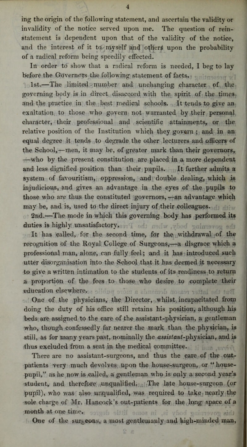 ing the origin of the following statement, and ascertain the validity or invalidity of the notice served upon me. The question of rein- statement is dependent upon that of the validity of the notice, and the interest of it to myself and others upon the probability of a radical reform being speedily effected. In order to show that a radical reform is needed, I beg to lay before the Governors the following statement of facts. 1st.—The limited number and unchanging character of the governing body is in direct disaccord with the spirit of the times and the practice in the best medical schools. It tends to give an exaltation to those who govern not warranted by their personal character, their professional and scientific attainments, or the relative position of the Institution which they govern ; and in an equal degree it tends to degrade the other lecturers and officers of the School,—men, it may be, of greater mark than their governors, —who by the present constitution are placed in a more dependent and less dignified position than their pupils. It further admits a system of favouritism, oppression, and double dealing, which is injudicious, and gives an advantage in the eyes of the pupils to those who are thus the constituted governors, —an advantage which may be, and is, used to the direct injury of their colleagues. 2nd.—The mode in which this governing body has performed its duties is highly unsatisfactory. It has called, for the second time, for the withdrawal of the recognition of the Royal College of Surgeons,—a disgrace which a professional man, alone, can fully feel; and it has introduced such utter disorganisation into the School that it has deemed it necessary to give a written intimation to the students of its readiness to return a proportion of the fees to those who desire to complete their education elsewhere. One of the physicians, the Director, whilst, incapacitated from doing the duty of his office still retains his position, although his beds are assigned to the care of the assistant-physician, a gentleman who, though confessedly far nearer the mark than the physician, is still, as for many years past, nominally the assistan^-physician, and is thus excluded from a seat in the medical committee. There are no assistant-surgeons, and thus the care of the out- patients very much devolves upon the house-surgeon, or “ house- pupil,” as he now is called, a gentleman who is only a second year’s student, and therefore unqualified. The late house-surgeon (or pupil), wrho was also unqualified, wras required to take nearly the sole charge of Mr. Hancock’s out-patients for the long space of a month at one time. d\{ , One of the surgeons, a most gentlemanly and high-minded man,