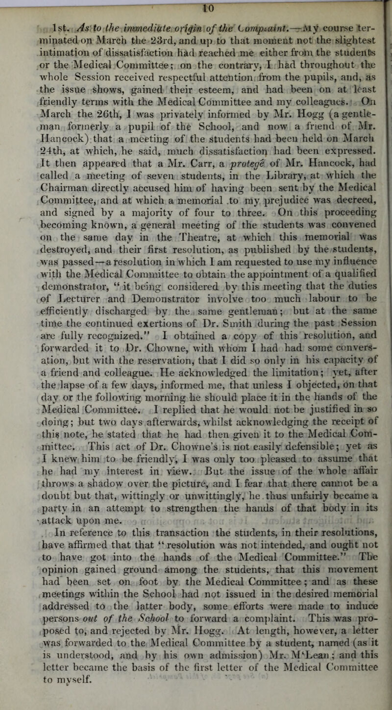 1st. As to the inmediate origin of the Lompiaint.—My course ter- minated on March the 23rd, and up to that moment not the slightest intimation of dissatisfaction had reached me either from the students or the Medical Committee; on the contrary, I had throughout the whole Session received respectful attention from the pupils, and, as the issue shows, gained their esteem, and had been on at least friendly terms with the Medical Committee and my colleagues. On March the 26th, I was privately informed by Mr. Hogg (a gentle- man formerly a pupil of the School, and now a friend of. Mr. Hancock) that a meeting of the students had been held on March 24th, at which, he said, much dissatisfaction had been expressed. It then appeared that a Mr. Carr, a protege of Mr. Hancock, had called a meeting of seven students, in the Library, at which the Chairman directly accused him of having been sent by the Medical Committee, and at which a memorial .to my prejudice was decreed, and signed by a majority of four to three. On this proceeding becoming known, a general meeting of the students was convened on the same day in the Theatre, at which this memorial was destroyed, and their first resolution, as published by the students, was passed—a resolution in which I am requested to use my influence with the Medical Committee to obtain the appointment of a qualified demonstrator, “ it being considered by this meeting that the duties of Lecturer and Demonstrator involve too much labour to be efficiently discharged by the same gentleman; but at the same time the continued exertions of Dr. Smith during the past Session are fully recognized. I obtained a copy of this resolution, and forwarded it to Dr. Chowne, with whom I had had some convers- ation, but with the reservation, that I did so only in his capacity of a friend and colleague. He acknowledged the limitation; yet, after the lapse of a few days, informed me, that unless I objected, bn that day or the following morning he should place it in the hands of the Medical Committee. I replied that he would not be justified in so doing; but two days afterwards,whilst acknowledging the receipt of this note, he stated that he had then given it to the Medical Com- mittee. This act of Dr. Chowne’s is not easily defensible; yet as I knew him to be friendly, I was only too pleased to assume that he had my interest in view.. But the issue of the whole affair throws a shadow over the picture, and I fear that there cannot be a doubt but that, wittingly or unwittingly, he . thus unfairly became a party in an attempt to strengthen the hands of that body in its - attack upon me. In reference to this transaction the students, in their resolutions, have affirmed that that “ resolution was not intended, and ought not to have got into the hands of the Medical Committee. The opinion gained ground among the students, that this movement had been set on foot by the Medical Committee; and as these meetings within the School had not issued in the desired memorial addressed to the latter body, some efforts were made to induce persons out of the School to forward a complaint. This was pro- posed to, and rejected by Mr. Hogg. At length, however, a letter was forwarded to the Medical Committee by a student, named (as it is understood, and by his own admission) Mr. M‘Lean; and this letter became the basis of the first letter of the Medical Committee to myself.