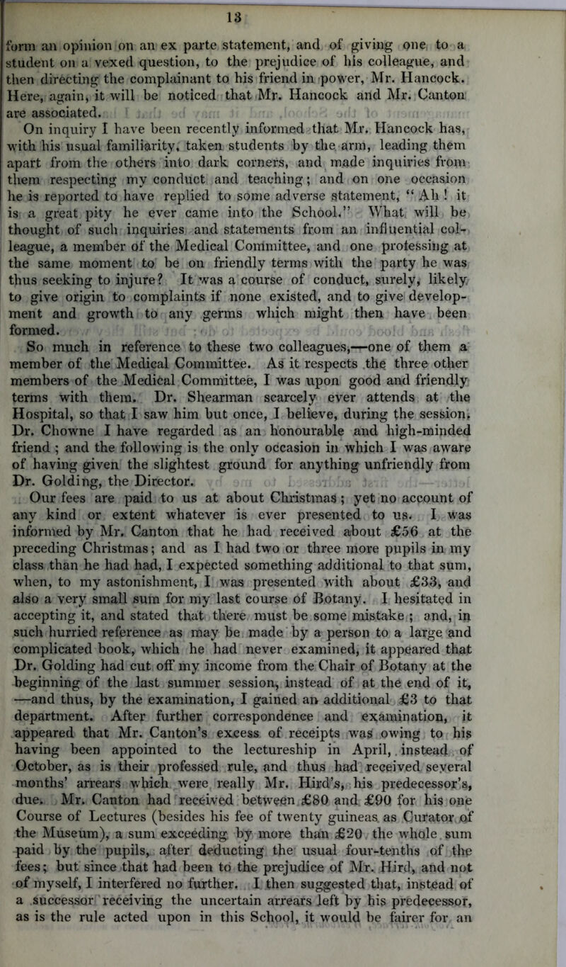 18 form an opinion on an ex parte statement, and of giving one, to a student on a vexed question, to the prejudice of his colleague, and then directing the complainant to his friend in power, Mr. Hancock. Here, again, it will be noticed that Mr. Hancock and Mr. Canton are associated. On inquiry I have been recently informed that Mr. Hancock has, with his usual familiarity, taken students by the arm, leading them apart from the others into dark corners, and made inquiries from them respecting my conduct and teaching; and on one occasion he is reported to have replied to some adverse statement, “ Ah ! it is; a great pity he ever came into the School.” What will be thought of such inquiries and statements from an influential col- league, a member of the Medical Conlmittee, and one professing at the same moment to be on friendly terms with the party he was thus seeking to injure? It was a course of conduct, surely, likely to give origin to complaints if none existed, and to give develop- ment and growth to any germs which might then have been formed. ; »! So much in reference to these two colleagues,—one of them a member of the Medical Committee. As it respects the three other members of the Medical Committee, I was upon good and friendly terms with them. Dr. Shearman scarcely ever attends at the Hospital, so that I saw him but once, I believe, during the session, Dr. Chowne I have regarded as an honourable and high-minded friend ; and the following is the only occasion in which I was aware of having given the slightest ground for anything unfriendly from Dr. Golding, the Director. Our fees are paid to us at about Christmas; yet no account of any kind or extent whatever is ever presented to us- I was informed by Mr. Canton that he had received about £56 at the preceding Christmas; and as I had two or three more pupils in my class than he had had, I expected something additional to that sum, when, to my astonishment, I was presented with about £33, and also a very small sum for my last course of Botany. I hesitated in accepting it, and stated that there must be some mistake ; and, in such hurried reference as may be made by a person to a large and complicated book, which he had never examined, it appeared that Dr. Golding had cut off my income from the Chair of Botany at the beginning of the last summer session, instead of at the end of it, —and thus, by the examination, I gained an additional £3 to that department. After further correspondence and examination, it appeared that Mr. Canton’s excess of receipts was owing to hi? having been appointed to the lectureship in April,. instead of October, as is their professed rule, and thus had received several months’ arrears which were really Mr. Hird’s, his predecessor’s, due. Mr. Canton had received between £80 and £90 for his one Course of Lectures (besides his fee of twenty guineas, as Curator. Af the Museum), a sum exceeding by more than £20 the whole sum paid by the pupils, after deducting the usual four-tenths of the fees; but since that had been to the prejudice of Mr. Hird, and not of myself, I interfered no further. I then suggested that, instead of a successor receiving the uncertain arrears left by his predecessor, as is the rule acted upon in this School, it would be fairer for an