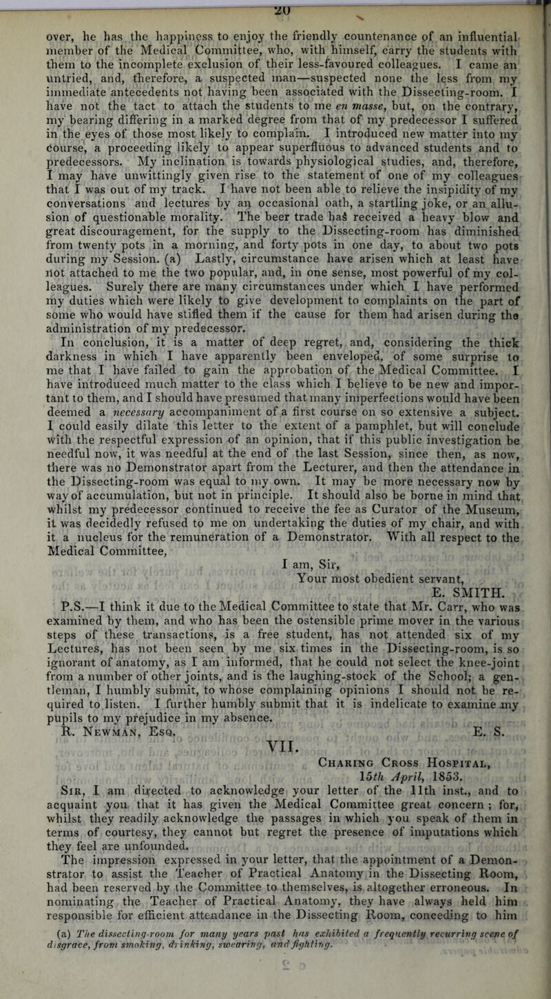 over, he has the happiness to enjoy the friendly countenance of an influential member of the Medical Committee, who, with himself, carry the students with them to the incomplete exclusion of their less-favoured colleagues. I came an untried, and, therefore, a suspected man—suspected none the less from my immediate antecedents not having been associated with the Dissecting-room. I have not the tact to attach the students to me en masse, but, on the contrary, my bearing differing in a marked degree from that of my predecessor I suffered in the eyes of those most likely to complain. I introduced new matter into my Course, a proceeding likely to appear superfluous to advanced students and to predecessors. My inclination is towards physiological studies, and, therefore, I may have unwittingly given rise to the statement of one of my colleagues that I was out of my track. I have not been able to relieve the insipidity of my conversations and lectures by an occasional oath, a startling joke, or an allu- sion of questionable morality. The beer trade ha$ received a heavy blow and great discouragement, for the supply to the Dissecting-room has diminished from twenty pots in a morning, and forty pots in one day, to about two pots during my Session, (a) Lastly, circumstance have arisen which at least have not attached to me the two popular, and, in one sense, most powerful of my col- leagues. Surely there are many circumstances under which I have performed my duties which were likely to give development to complaints on the part of some who would have stifled them if the cause for them had arisen during the administration of my predecessor. In conclusion, it is a matter of deep regret, and, considering the thick darkness in which I have apparently been enveloped, of some surprise to me that I have failed to gain the approbation of the Medical Committee. I have introduced much matter to the class which I believe to be new and impor- tant to them, and I should have presumed that many imperfections would have been deemed a necessary accompaniment of a first course on so extensive a subject. I could easily dilate this letter to the extent of a pamphlet, but will conclude with the respectful expression of an opinion, that if this public investigation be needful now, it was needful at the end of the last Session, since then, as now, there was no Demonstrator apart from the Lecturer, and then the attendance in the Dissecting-room was equal to my own. It may be more necessary now by way of accumulation, but not in principle. It should also be borne in mind that whilst my predecessor continued to receive the fee as Curator of the Museum, it was decidedly refused to me on undertaking the duties of my chair, and with it a nucleus for the remuneration of a Demonstrator. With all respect to the Medical Committee, I am, Sir, Your most obedient servant, E. SMITH. P.S.—I think it due to the Medical Committee to state that Mr. Carr, who was examined by them, and who has been the ostensible prime mover in the various steps of these transactions, is a free student, has not attended six of my Lectures, has not been seen by me six times in the Dissecting-room, is so ignorant of anatomy, as I am informed, that he could not select the knee-joint from a number of other joints, and is the laughing-stock of the School; a gen- tleman, I humbly submit, to whose complaining opinions I should not be re- quired to listen. I further humbly submit that it is indelicate to examine my pupils to my prejudice in my absence. R. Newman, Esq. E. S. VII. Charing Cross Hospital, 15th April, 1853. Sir, I am directed to acknowledge your letter of the 11th inst., and to acquaint you that it has given the Medical Committee great concern ; for, whilst they readily acknowledge the passages in which you speak of them in terms of courtesy, they cannot but regret the presence of imputations which they feel are unfounded. The impression expressed in your letter, that the appointment of a Demon- strator to assist the Teacher of Practical Anatomy in the Dissecting Room, had been reserved by the Committee to. themselves, is altogether erroneous. In nominating the Teacher of Practical Anatomy, they have always held him responsible for efficient attendance in the Dissecting Room, conceding to him (a) The dissecting-room for many years past has exhibited a frequently recurring scene of disgrace, from smoking, drinking, swearing, and fighting.