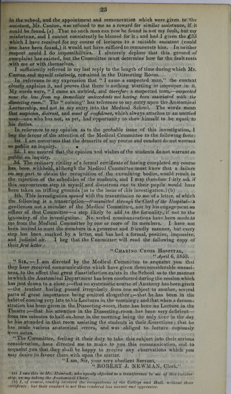 in the school, and the appointment and remuneration which were given to the assistant, Mr. Canton, was refused to me as a reward for similar assistance, if it could be found, (a) That no such man can now be found is not my fault, but my misfortune, and I cannot consistently be blamed for it; and had I given the j£33 which I have received for my course of lectures to a suitable assistant (could one have been found,) it would not have sufficed to remunerate him. In neither respect could I do impossibilities. I sincerely deplore that this ground of complaint has existed, but the Committee must determine how far the fault rests with me or with themselves. I sufficiently referred in my last reply to the length of time during which Mr. Canton and myself relatively, remained in the Dissecting Room. In reference to my expression that “ I came a suspected man,” the context clearly explains it, and proves that there is nothing startling or improper in it. My words were, “ I came an untried, and therefore a suspected man,—suspected none the less from my immediate antecedents not having been associated with the dissecting room.” The “ coming” has reference to my entry upon the Anatomical Lectureship, and not to my entry into the Medical School. The words mean that suspicion, distrust, and want of confidence, which always attaches to an untried man—one who has not, as yet, had opportunity to show himself to be equal to his duties. In reference to my opinion as to the probable issue of this investigation, I beg the favour of the attention of the Medical Committee to the following facts: 1st. I am conscious that the demerits of my course and conduct do not warrant so public an inquiry. » 2d. 1 am assured that the opinion and wishes of the students do not warrant so public an inquiry. 3d. The ordinary civility of a formal certificate of having completed my course has been withheld, although the Medical Committee must know that a failure ou my part to obtain the recognition of the examining bodies, would result in the rejection of the schedules of the students, and I may therefore firly ask if this uncourteous step to myself and disastrous one to their pupils would have been taken on trifling grounds (as to the issue of this investigation.) (b) 4-th. This investigation opened with the transmission to me of a letter, of which the following is a transcription-—transmitted through the Cleric of the Hospital—a gentleman not a member of the Medical Committee, nor by his engagement an officer of that Committee—a step likely to add to the formality, if not to the ignominy of the investigation. No , verbal communications have been made to me from the Medical Committee by one or more of its members. I have not been invited to meet the members in a generous and friendly manner, but every step has been marked by a lettqr, and has had a formal, positive, impassive, and judicial air. I beg that the Committee will read the following Copy of their first letter : “Charing Cross Hospital, “ April 6, 1853. “ Sir, — I am direoted by the Medical Committee to acquaint you that they have received communications which have given them considerable uneasi- ness, to the effect that great dissatisfaction exists in the School as to the manner in which the Anatomical Department has been conducted during the session which has just drawn to a close ;—that no systematic course of Anatomy has been given —the teacher having passed irregularly from one subject to another, several parts of great importance being omitted altogetherthat he has been in the habit of coming very late to his Lectures in the morning; and that when a demon- stration has been given in the Dissecting-room, there has been no Lecture in the Theatre ;—that his attention in the Dissecting-room has been very deficient— from ten minutes to half-an-hour in the morning being the only time in the day he has attended in that room assisting the students in their dissections ; that he has made various anatomical errors, and was obliged to lecture copiously from notes. “ The Committee, feeling it their duty to take this subject into their serious consideration, have directed me to make to you this communication, and to acquaint you that they shall be happy to receive any observations which you may desire to favour them with upon the matter. “ I am, Sir, your very obedient Servant, “ ROBERT J. NEWMAN, Clerk.” (a) / owe this to Mr. Haven etc, who openly objected, to a transference to me of this curator- ship. on my taking the Anatomical Chair. (b) /, of course, readily received the recognitions of the College and Hall, without their certificate; but their conduct is not thus rendered less uncivil and oppressive.