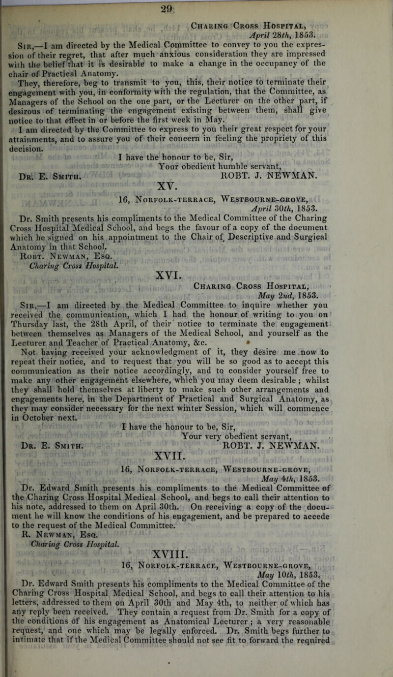 Charing Cross Hospital, April 28th, 1853. Sir,—I am directed by the Medical Committee to convey to you the expres- sion of their regret, that after much anxious consideration they are impressed with the belief that it is desirable to make a change in the occupancy of the chair of Practical Anatomy. They, therefore, beg to transmit to you, this, their notice to terminate their engagement with you, in conformity with the regulation, that the Committee, as Managers of the School on the one part, or the Lecturer on the other part, if desirous of terminating the engagement existing between them, shall give notice to that effect in or before the first week in May. I am directed by the Committee to express to you their great respect for your attainments, and to assure you of their concern in feeling the propriety of this decision. I have the honour to be, Sir, Your obedient humble servant, Dr. E. Smith. llOBT. J. NEWMAN. XV. 16, Norfolk-terrace, Westbourne-grove, April 30th, 1853. Dr. Smith presents his compliments to the Medical Committee of the Charing Cross Hospital Medical School, and begs the favour of a copy of the document which he signed on his appointment to the Chair of Descriptive and Surgical Anatomy in that School. Robt. Newman, Esq. Charing Cross Hospital. XVI. Charing Cross Hospital, May 2nd, 1853. Sir,—I am directed by the Medical Committee to inquire whether you received the communication, which I had the honour of writing to you on Thursday last, the 28th April, of their' notice to terminate the engagement between themselves as Managers of the Medical School, and yourself as the Lecturer and Teacher of Practical Anatomy, &c. * Not having received your acknowledgment of it, they desire me now to repeat their notice, and to request that you will be so good as to accept this communication as their notice accordingly, and to consider yourself free to make any other engagement elsewhere, which you may deem desirable ; whilst they shall hold themselves at liberty to make such other arrangements and engagements here, in the Department of Practical and Surgical Anatomy, as they may consider necessary for the next winter Session, which will commence in October next. I have the honour to be, Sir, Your very obedient servant, Dr. E. Smith. ROBT. J. NEWMAN. XVII. 16, Norfolk-terrace, Westbourne-grove, May 4th, 1853. Dr. Edward Smith presents his compliments to the Medical Committee of the Charing Cross Hospital Medical School, and begs to call their attention to his note, addressed to them on April 30th. On receiving a copy of the docu- ment he will know the conditions of his engagement, and be prepared to accede to the request of the Medical Committee. R. Newman, Esq. Charing Cross Hospital. XVIII. 16, Norfolk-terrace, Westbourne-grove, May 10 ih, 1853. Dr. Edward Smith presents his compliments to the Medical Committee of the Charing Cross Hospital Medical School, and begs to call their attention to his letters, addressed to them on April 30th and May 4th, to neither of which has any reply been received. They contain a request from Dr. Smith for a copy of the conditions Of his engagement as Anatomical Lecturer ; a very reasonable request, and one which may be legally enforced. Dr. Smith begs further to intimate that if the Medical Committee should not see fit to forward the required