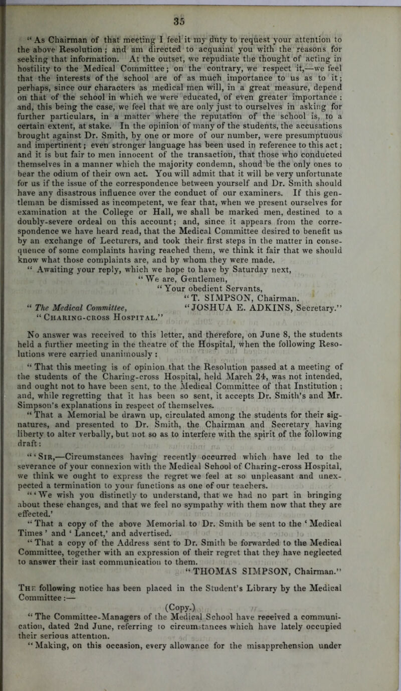 “ As Chairman of that meeting I feel it my duty to request your attention to the above Resolution ; and am directed to acquaint you with the reasons for seeking that information. At the outset, we repudiate the thought of acting in hostility to the Medical Committee; on the contrary, we respect it,—we feel that the interests of the school are of as much importance to us as to it; perhaps, since our characters as medical men will, in a great measure, depend on that of the school in which we were educated, of even greater importance ; and, this being the case, we feel that we are only just to ourselves in asking for further particulars, in a matter where the reputation of the school is, to a certain extent, at stake. In the opinion of many of the students, the accusations brought against Dr. Smith, by one or more of our number, were presumptuous and impertinent; even stronger language has been used in reference to this act; and it is but fair to men innocent of the transaction, that those who conducted themselves in a manner which the majority condemn, shoud be the only ones to bear the odium of their own act. You will admit that it will be very unfortunate for us if the issue of the correspondence between yourself and Dr. Smith should have any disastrous influence over the conduct of our examiners. If this gen- tleman be dismissed as incompetent, we fear that, when we present ourselves for examination at the College or Hall, we shall be marked men, destined to a doubly-severe ordeal on this account; and, since it appears from the corre- spondence we have heard read, that the Medical Committee desired to benefit us by an exchange of Lecturers, and took their first steps in the matter in conse- quence of some complaints having reached them, we think it fair that we should know what those complaints are, and by whom they were made. “ Awaiting your reply, which we hope to have by Saturday next, “We are, Gentlemen, “Your obedient Servants, “T. SIMPSON, Chairman. “ The Medical Committee, “JOSHUA E. ADKINS, Secretary.” “ Charing-cross Hospital.” No answer was received to this letter, and therefore, on June 8, the students held a further meeting in the theatre of the Hospital, when the following Reso- lutions were carried unanimously : “ That this meeting is of opinion that the Resolution passed at a meeting of the students of the Charing-cross Hospital, held March 24, was not intended, and ought not to have been sent, to the Medical Committee of that Institution ; and, while regretting that it has been so sent, it accepts Dr. Smith’s and Mr. Simpson’s explanations in respect of themselves. “ That a Memorial be drawn up, circulated among the students for their sig- natures, and presented to Dr. Smith, the Chairman and Secretary having liberty to alter verbally, but not so as to interfere with the spirit of the following draft: “ ‘ Sir,—Circumstances having recently occurred which have led to the severance of your connexion with the Medical School of Charing-cross Hospital, we think we ought to express the regret we feel at so unpleasant and unex- pected a termination to your functions as one of our teachers. ‘“We wish you distinctly to understand, that we had no part in bringing about these changes, and that we feel no sympathy with them now that they are effected.’ “ That a copy of the above Memorial to Dr. Smith be sent to the ‘ Medical Times ’ and 4 Lancet,’ and advertised. “ That a copy of the Address sent to Dr. Smith be forwarded to the Medical Committee, together with an expression of their regret that they have neglected to answer their iast communication to them. “ THOMAS SIMPSON, Chairman.” Thf. following notice has been placed in the Student’s Library by the Medical Committee:— (Copy.) “The Committee-Managers of the Medical School have received a communi- cation, dated 2nd June, referring to circunrutances which have lately occupied their serious attention. “ Making, on this occasion, every allowance for the misapprehension under