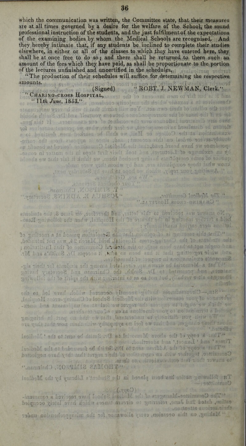 which the communication was written, the Committee state, that their measures are at all times governed by a desire for the welfare of the School, the sound professional instruction of the students, and the just fulfilment of the expectations of the examining bodies by whom the Medical Schools are recognised. And they hereby intimate that, if any students be inclined to complete their studies elsewhere, in either or all of the classes to which they have entered here, they shall be at once free to do so; and there shall be returned to them such an amount of the fees which they have paid, as shall be proportionate to the portion of the lectures unfinished and uncertified in tfie schedules, “ The production of their schedules will suffice for determining the respective amounts. , , . ; (Signed) “ ROBT. J. NEWMAN, Clerk.” “ Chari^g-cross Hospital, “ Wth June, 1853.” tOi jr 0 nnoMcrn a i 97r Jr.dl list d SVisrf mmn r.HC X' ,6 ocu n ‘no i fot axil naif v ,h i hn II t Vi •; ’ q :• ' '*& Oil. '■ ^baonoJoi Joxr z^r. . VO'v . . r. V. ‘ e < .-.ovfsefceilf to ;o: io.'i; -.(I ' c. a/Il «n. «r.; hotebiMi'i .qxr ;:-fvr i v;.f;;arja8 hns afinihiL'-j OfU .rlrli8 Sniv.ulio. : !o hu) jldL 4y.v.'iWfii «»i g& us cdt ot >1 • vr r tt { m/ooo yPf!- • ,[' oil; o’jo-qn. i .i.’J jo iooxiaB frail r hnit .1! .:,jV • an o< r - lav. rw Jsv, so &r. >ii oil; I * adt ol Jnaa ad Hr:rt; oiboK a:lJ ot hofn'r.rud *>d ) ,’IC fit Vd r 3r,ifJ (bfisjfc'l9 ,n;j at 7i.' ^dn.qnj’^t on loal aw Jiid .• *3 |>i ft-.: • ovod ' ,h. Jfiovhs 1 ; uE .'Kf ot Jrxa- •- .:LI. ji iradt io iirr mi .ntoHj o) i. .;;;ainu IIOHT” in ytrca it .j • iifi J 1 bur. irnrnoD It ni haaftlq u>ad arrrf ;. C.xqct ftiimrnpo u havioa^i av/.d IhodcV. i o... L. uqxjoao tjalcl avrd xiriii.v k >o«r.t mrjtit vision .mwt hii£ bolab ,nc ;Ji;o oLriix xxo: xxoil- .ii ant ioL a- 4iV?o../» -■ .-va ,fioJB-r,aao