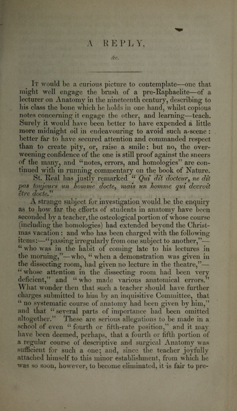 A R E P L Y, &e. It would be a curious picture to contemplate—one that might well engage the brush of a pre-Raphaelite—of a lecturer on Anatomy in the nineteenth century, describing to his class the bone which he holds in one hand, whilst copious notes concerning it engage the other, and learning—teach. Surely it would have been better to have expended a little more midnight oil in endeavouring to avoid such a^scene: better far to have secured attention and commanded respect than to create pity, or, raise a smile: but no, the over- weening confidence of the one is still proof against the sneers of the many, and “notes, errors, and homologies” are con- tinued with in running commentary on the book of Nature. St. Real has justly remarked “ Qui dit docteur, ne dit pas toujours un homme docte, mat's un Jiomme qui devroit etre docte.” A strange subject for investigation would be the enquiry as to how far the efforts of students in anatomy have been seconded by a teacher, the osteological portion of whose course (including the homologies) had extended beyond the Christ- mas vacation : and who has been charged with the following items:—“passing irregularly from one subject to another,”— “ who was in the habit of coming late to his lectures in the morning,”—who, “ when a demonstration was given in the dissecting room, had given no lecture in the theatre,”— “ whose attention in the dissecting room had been very deficient,” and “ who made various anatomical errors.” What wonder then that such a teacher should have further charges submitted to him by an inquisitive Committee, that “ no systematic course of anatomy had been given by him,” and that “ several parts of importance had been omitted altogether.” These are serious allegations to be made in a school of even “ fourth or fifth-rate position,” and it may have been deemed, perhaps, that a fourth or fifth portion of a regular course of descriptive and surgical Anatomy was sufficient for such a one; and, since the teacher joyfully attached himself to this minor establishment, from which he was so soon, however, to become eliminated, it is fair to pre-