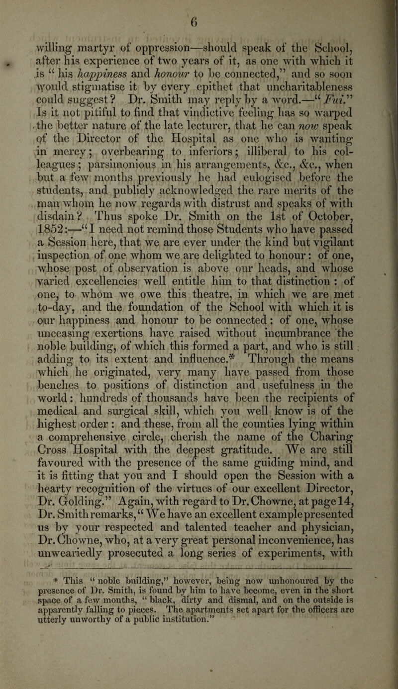 willing martyr of oppression-—should speak of the School, after his experience of two years of it, as one with which it .is u his happiness and honour to be connected,” and so soon \yould stigmatise it by every epithet that uncharitableness could suggest ? Dr. Smith may reply by a word.—u FuiF Is it not pitiful to find that vindictive feeling has so warped - the better nature of the late lecturer, that he can now speak of the Director of the Hospital as one who is wanting in mercy; overbearing to inferiors; illiberal to his col- leagues ; parsimonious in his arrangements, &c., &c., when but a few months previously he had eulogised before the students, and publicly acknowledged the rare merits of the man whom he now regards with distrust and speaks of with disdain? Thus spoke Dr. Smith on the 1st of October, 1852:—“I need not remind those Students who have passed a Session here, that we are ever under the kind but vigilant . inspection of one whom we are delighted to honour: of one, whose post of observation is above our heads, and whose varied excellencies well entitle him to that distinction : of one, to whom we owe this theatre, in which we are met to-day, and the foundation of the School with which it is our happiness and honour to be connected: of one, whose unceasing exertions have raised without incumbrance the noble building, of which this formed a part, and who is still adding to its extent and influence.* Through the means which he originated, very many have passed from those benches to positions of distinction and usefulness in the world: hundreds of thousands have been the recipients of medical and surgical skill, which you well know is of the highest order : and these, from all the counties lying within a comprehensive circle, cherish the name of the Charing Cross Hospital with the deepest gratitude. We are still favoured with the presence of the same guiding mind, and it is fitting that you and I should open the Session with a hearty recognition of the virtues of our excellent Director, Dr. Golding.” Again, with regard to Dr. Chowne, at page 14, Dr. Smith remarks/4 We have an excellent example presented us by your respected and talented teacher and physician, Dr. Chowne, who, at a very great personal inconvenience, has unweariedly prosecuted a long series of experiments, with * This “ noble building,” however, being now unhonoured by the presence of Dr. Smith, is found by him to have become, even in the short space of a few months, “ black, dirty and dismal, and on the outside is apparently falling to pieces. The apartments set apart for the officers are utterly unworthy of a public institution.”