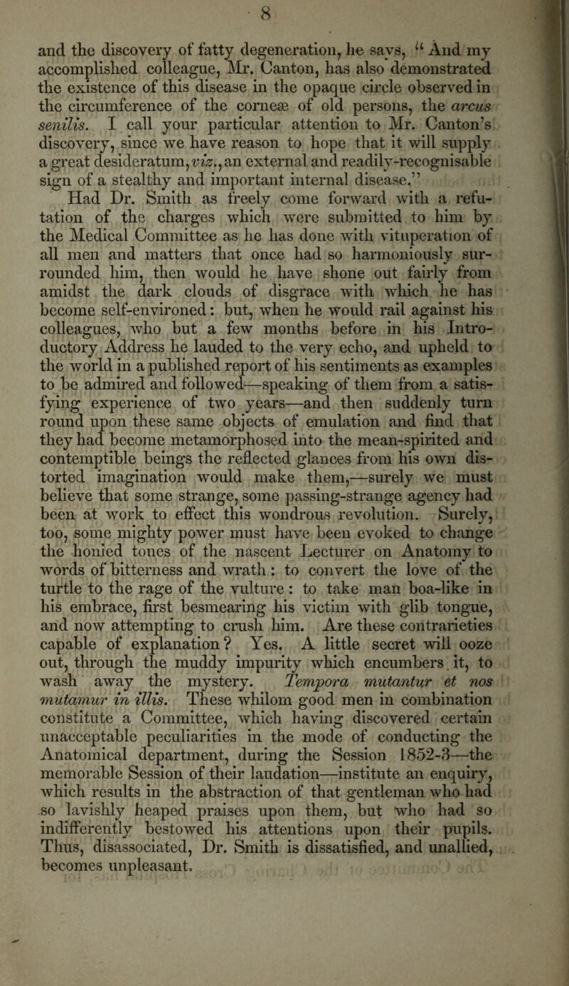 and the discovery of fatty degeneration, lie says, a And my accomplished colleague, Mr. Canton, has also demonstrated the existence of this disease in the opaque circle observed in the circumference of the cornese of old persons, the arcus senilis. I call your particular attention to Mr. Canton’s discovery, since we have reason to hope that it will supply a great desideratum,^.,an external and readilv-recognisable sign of a stealthy and important internal disease,” Had Dr. Smith as freely come forward with a refu- tation of the charges which were submitted to him by the Medical Committee as he has done with vituperation of all men and matters that once had so harmoniously sur- rounded him, then would he have shone out fairly from amidst the dark clouds of disgrace with which he has become self-environed: but, when he would rail against his colleagues, who but a few months before in his Intro- ductory Address he lauded to the very echo, and upheld to the world in a published report of his sentiments as examples to be admired and followed—speaking of them from a satis- fying experience of two years—and then suddenly turn round upon these same objects of emulation and find that they had become metamorphosed into the mean-spirited and contemptible beings the reflected glances from his own dis- torted imagination would make them,—surely we must believe that some strange, some passing-strange agency had been at work to effect this wondrous revolution. Surely, too, some mighty power must have been evoked to change the honied tones of the nascent Lecturer on Anatomy to words of bitterness and wrath: to convert the love of the turtle to the rage of the vulture : to take man boa-like in his embrace, first besmearing his victim with glib tongue, and now attempting to crush him. Are these contrarieties capable of explanation? Yes. A little secret will ooze out, through the muddy impurity which encumbers it, to wash away the mystery. Tempora mutantur et nos mutamur in illis. These whilom good men in combination constitute a Committee, which having discovered certain unacceptable peculiarities in the mode of conducting the Anatomical department, during the Session 1852-3—the memorable Session of their laudation—institute an enquiry, which results in the abstraction of that gentleman who had so lavishly heaped praises upon them, but who had so indifferently bestowed his attentions upon their pupils. Thus, disassociated, Dr. Smith is dissatisfied, and unallied, becomes unpleasant.