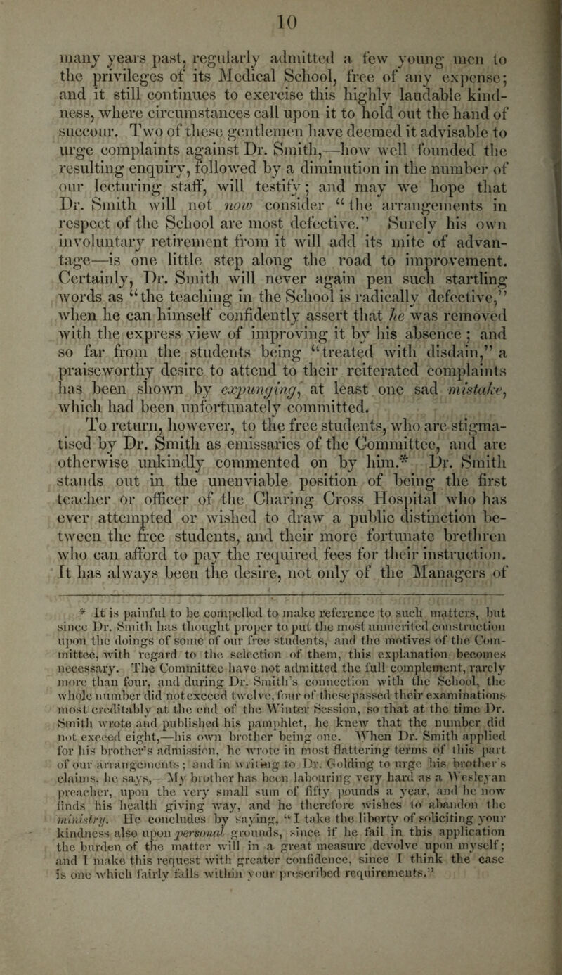 many years past, regularly admitted a tew young men to the privileges of its Medical School, free of any expense; and it still continues to exercise this highly laudable kind- ness, where circumstances call upon it to hold out the hand of succour. T wo of these gentlemen have deemed it advisable to urge complaints against Dr. Smith,—how well founded the resulting enquiry, followed by a diminution in the number of our lecturing staff, will testify; and may we hope that Dr. Smith will not now consider u the arrangements in respect of the School are most defective.” Surely his own involuntary retirement from it will add its mite of advan- tage—is one little step along the road to improvement. Certainly, Dr. Smith will never again pen such startling words as “the teaching in the School is radically defective,” when he can himself confidently assert that he was removed with the express view of improving it by his absence ; and so far from the students being “treated with disdain,” a praiseworthy desire to attend to their reiterated complaints lias been shown by expunging, at least one sad mistake, which had been unfortunately committed. To return, however, to the free students, who are stigma- tised by Dr. Smith as emissaries of the Committee, and arc otherwise unkindly commented on by him.* Dr. Smith stands out in the unenviable position of being the first teacher or officer of the Charing Cross Hospital who has ever attempted or wished to draw a public distinction be- tween the free students, and their more fortunate brethren who can afford to pay the required fees for their instruction. It has always been the desire, not only of the Managers of * It is painful to be compelled to make reference to such matters, but since Dr. Smith has thought proper to put the most unmerited construction upon the doings of some of our free students, and the motives of the Com- mittee, with regard to the selection of them, this explanation becomes necessary. The Committee have not admitted the full complement, rarely more than four, and during Dr. Smith’s connection with the School, the whole number did not exceed twelve, four of these passed their examinations most creditably at the end of the Winter Session, so that at the time Dr. Smith avrote and published his pamphlet, he knew that the number did not exceed eight,—his own brother being one. AVhen Dr. Smith applied for his brother’s admission, he wrote in most flattering terms of this part of our arrangements; and in writing to Dr. Golding to urge his brother's claims, lie says,—My brother has been labouring very hard as a Wesleyan preacher, upon the very small sum of fifty pounds a year, and he now finds his health giving way, and he therefore wishes to abandon the ministry, lie concludes by saying, “ I take the liberty of soliciting your kindness also upon personal grounds, since if he fail in this application the burden of the matter will in a great measure devolve upon myself; and 1 make this request with greater confidence, since I think the case is one which fairly tails within vour prescribed requirements.”