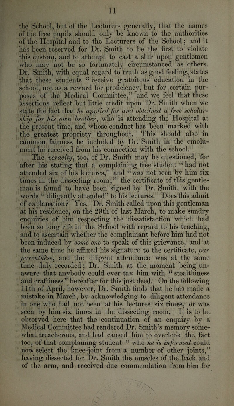 the School, but of the Lecturers generally, that the names of the free pupils should only be known to the authorities of the Hospital and to the Lecturers of the School; and it has been reserved for Dr. Smith to be the first to violate this custom, and to attempt to cast a slur upon gentlemen who may not be so fortunately circumstanced as others. Dr. Smith, with equal regard to truth as good feeling, states that these students u receive gratuitous education in the school, not as a reward for proficiency, but for certain pur- poses of the Medical Committee,” and we feel that these assertions reflect but little credit upon Dr. Smith when we state the fact that he applied for and obtained a free scholar- ship) for Ms own brother, who is attending the Hospital at the present time, and whose conduct has been marked with the greatest propriety throughout. This should also in common fairness be included by Dr. Smith in the emolu- ment he received from his connection with the school. The veracity, too, of Dr. Smith may be questioned, for after his stating that a complaining free student u had not attended six of his lectures,” and “was not seen by him six times in the dissecting room;” the certificate of this gentle- man is found to have been signed by Dr. Smith, with the words 11 diligently attended” to his lectures. Does this admit of explanation? Yes. Dr. Smith called upon this gentleman at his residence, on the 29th of last March, to make sundry enquiries of him respecting the dissatisfaction which had been so long rife in the School with regard to his teaching, and to ascertain whether the complainant before him had not been induced by some one to speak of this grievance, and at the same time he affixed his signature to the certificate, par parenthZse, and the diligent attendance was at the same time duly recorded; Dr. Smith at the moment being un- aware that anybody could ever tax him with u stealthiness and craftiness ” hereafter for this just deed. On the following 11 th of April, however, Dr. Smith finds that he has made a mistake in March, by acknowledging to diligent attendance in one who had not been at his lectures six times, or was seen by him six times in the dissecting room. It is to be observed here that the continuation of an enquiry by a Medical Committee had rendered Dr. Smith’s memory some- what treacherous, and had caused him to overlook the fact too, of that complaining student u who he is informed could not* select the knee-joint from a number of other joints,” having dissected for Dr. Smith the muscles of the back and of the arm, and received due commendation from him for