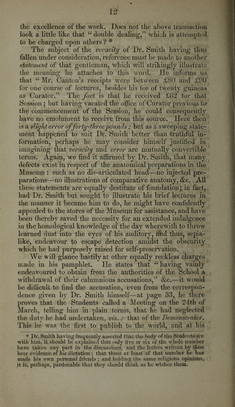 the excellence of the work. Does not the above transaction look a little like that u double dealing,” which is attempted to be charged upon others ? * The subject of the veracity of Dr. Smith having thus fallen under consideration, reference must be made to another statement of that gentleman, which will strikingly illustrate the meaning he attaches to this word, lie informs us that u Mr. Canton’s receipts were between £80 and £90 for one course of lectures, besides his fee of twenty guineas as Curator.” The fact is that he received £G2 tor that Session; but having vacated the office of Curator previous to the commencement of the Session, he could consequently have no emolument to receive from this source. Here then is a slight error of forty-three pounds : but as a sweeping state- ment happened to suit Dr. Smith better than truthful in- formation, perhaps he may consider himself justified in imagining that veracity and error are mutually convertible terms. Again, we find it affirmed by Dr. Smith, that many defects exist in respect of the anatomical preparations in the Museum : such as no dis-articulated head—no injected pre- parations—no illustrations of comparative anatomy, &c. All these statements are equally destitute of foundation; in fact, had Dr. Smith but sought to illustrate his brief lectures in the manner it became him to do, he might have confidently appealed to the stores of the Museum for assistance, and have been thereby saved the necessity for an extended indulgence in the homological knowledge of the day wherewith to throw learned dust into the eyes of his auditory, and thus, sepia- like, endeavour to escape detection amidst the obscurity which he had purposely raised for self-preservation. We will glance hastily at other equally reckless charges made in his pamphlet. He states that u having vainly endeavoured to obtain from the authorities of the School a withdrawal of their calumnious accusations,” &c.—it would be difficult to find the accusation, even from the correspon- dence given by Dr. Smith himself-—at page 33, he there proves that the Students called a Meeting on the 24th of March, telling him in plain terms, that he had neglected the duty he had undertaken, viz. : that of the Demonstrator. This he was the first to publish to the world, and at his * Dr. Smith having frequently asserted that the body of the Students are with him, it should be explained that only live or six of the whole number have taken any part in the discussions, and the letters written by them bear evidence of his dictation; that three at least of that number he has made his own personal friends ; and holding the same religious opinions, it is, perhaps, pardonable that they should think as he wishes them.