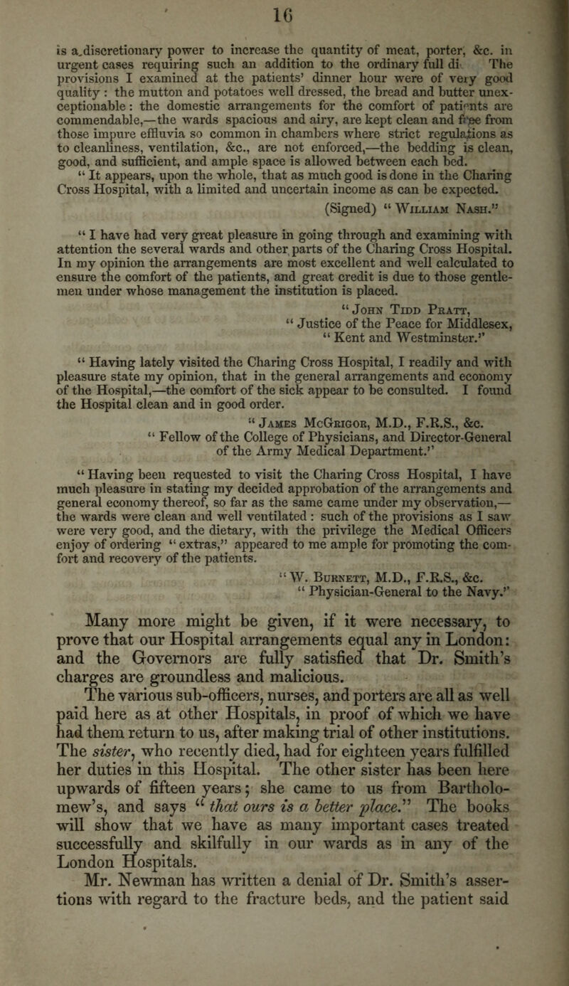 is a,discretionary power to increase the quantity of meat, porter, &c. in urgent cases requiring such an addition to the ordinary full di The provisions I examined at the patients’ dinner hour were of very good quality : the mutton and potatoes well dressed, the bread and butter unex- ceptionable : the domestic arrangements for the comfort of patients are commendable,—the wards spacious and airy, are kept clean and free from those impure effluvia so common in chambers where strict regulations as to cleanliness, ventilation, &c., are not enforced,—the bedding is clean, good, and sufficient, and ample space is allowed between each bed. “ It appears, upon the whole, that as much good is done in the Charing Cross Hospital, with a limited and uncertain income as can be expected. (Signed) “ William Nash.” “ I have had very great pleasure in going through and examining with attention the several wards and other, parts of the Charing Cross Hospital. In my opinion the arrangements are most excellent and well calculated to ensure the comfort of the patients, and great credit is due to those gentle- men under whose management the institution is placed. “John Tidd Pratt, “ Justice of the Peace for Middlesex, “ Kent and Westminster.’’ “ Having lately visited the Charing Cross Hospital, I readily and with pleasure state my opinion, that in the general arrangements and economy of the Hospital,—the comfort of the sick appear to be consulted. I found the Hospital clean and in good order. “ James McGrigor, M.D., F.R.S., &c. “ Fellow of the College of Physicians, and Director-General of the Army Medical Department.’’ “ Having been requested to visit the Charing Cross Hospital, I have much pleasure in stating my decided approbation of the arrangements and general economy thereof, so far as the same came under my observation,— the wards were clean and well ventilated : such of the provisions as I saw were very good, and the dietary, with the privilege the Medical Officers enjoy of ordering “ extras,” appeared to me ample for promoting the com- fort and recovery of the patients. “W. Burnett, M.D., F.R.S., &c. “ Physician-General to the Navy.’’ Many more might be given, if it were necessary, to prove that our Hospital arrangements equal any in London: and the Governors are fully satisfied that Dr. Smith’s charges are groundless and malicious. The various sub-officers, nurses, and porters are all as well paid here as at other Hospitals, in proof of which we have had them return to us, after making trial of other institutions. The sister, who recently died, had for eighteen years fulfilled her duties in this Hospital. The other sister has been here upwards of fifteen years; she came to us from Bartholo- mew’s, and says u that ours is a better place,” The books will show that we have as many important cases treated successfully and skilfully in our wards as in any of the London Hospitals. Mr. Newman has written a denial of Dr. Smith’s asser- tions with regard to the fracture beds, and the patient said