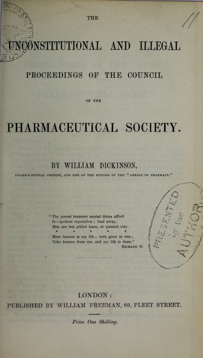 THE PA V:^\ - - . AND ILLEGAL PROCEEDINGS OP THE COUNCIL OF THE PHARMACEUTICAL SOCIETY. BY WILLIAM DICKINSON. PHARMACEUTICAL CHEMIST, AND ONE OP THE EDITORS OF THE “ANNALS OF PHARMACY.” “ The purest treasure mortal times afford Is—spotless reputation ; that away, Men are hut gilded loam, or painted clay. ***** Mine honour is my life ; both grow in one ; Take honour from me, and my life is done.” Richard * LONDON: PUBLISHED BY WILLIAM FREEMAN, 69, FLEET STREET. Price One Shilling.