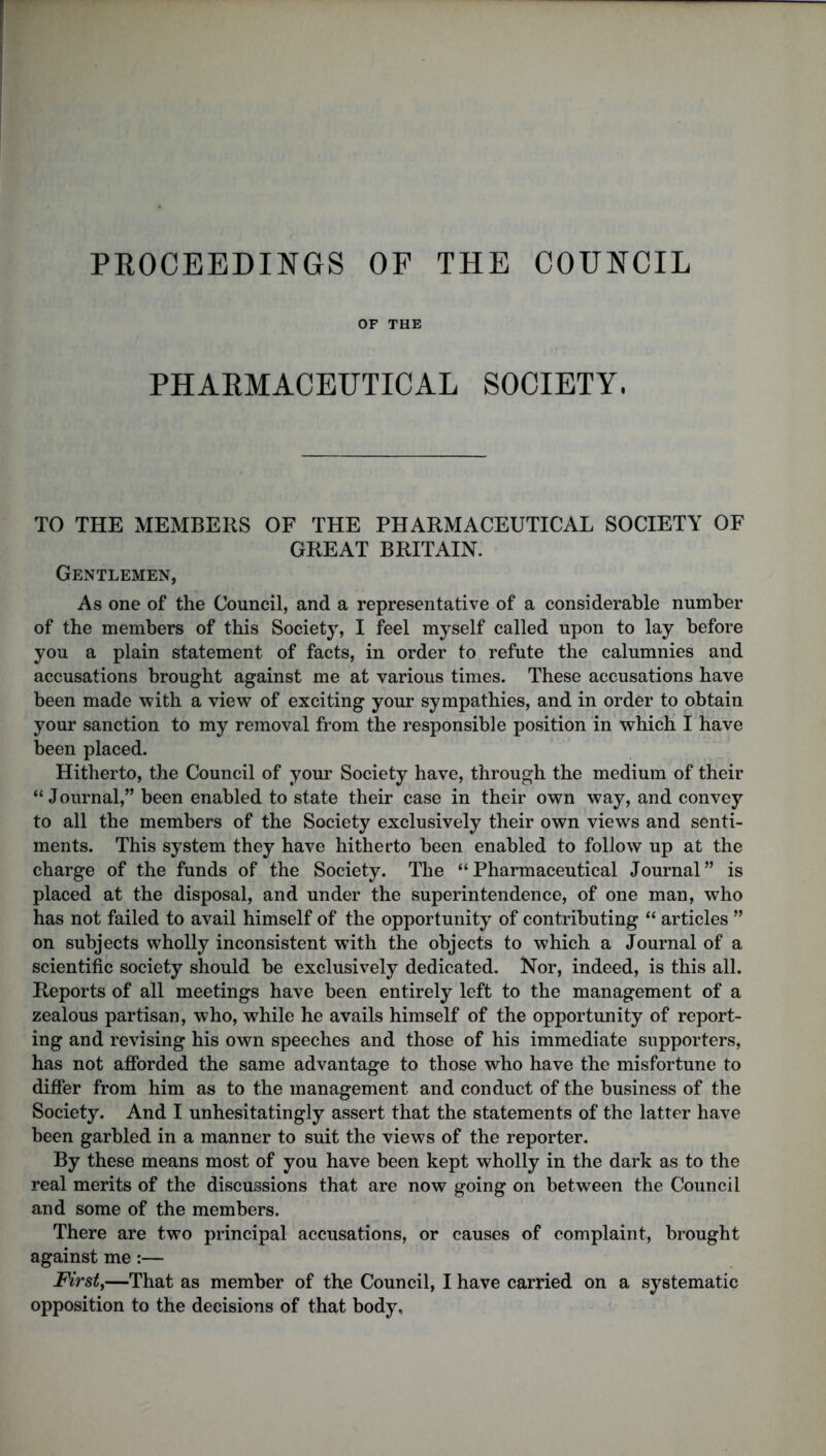 PROCEEDINGS OF THE COUNCIL OF THE PHARMACEUTICAL SOCIETY, TO THE MEMBERS OF THE PHARMACEUTICAL SOCIETY OF GREAT BRITAIN. Gentlemen, As one of the Council, and a representative of a considerable number of the members of this Society, I feel myself called upon to lay before you a plain statement of facts, in order to refute the calumnies and accusations brought against me at various times. These accusations have been made with a view of exciting your sympathies, and in order to obtain your sanction to my removal from the responsible position in which I have been placed. Hitherto, the Council of your Society have, through the medium of their “ Journal,” been enabled to state their case in their own way, and convey to all the members of the Society exclusively their own views and senti- ments. This system they have hitherto been enabled to follow up at the charge of the funds of the Society. The “Pharmaceutical Journal” is placed at the disposal, and under the superintendence, of one man, who has not failed to avail himself of the opportunity of contributing “ articles ” on subjects wholly inconsistent with the objects to which a Journal of a scientific society should be exclusively dedicated. Nor, indeed, is this all. Reports of all meetings have been entirely left to the management of a zealous partisan, who, while he avails himself of the opportunity of report- ing and revising his own speeches and those of his immediate supporters, has not afforded the same advantage to those who have the misfortune to differ from him as to the management and conduct of the business of the Society. And I unhesitatingly assert that the statements of the latter have been garbled in a manner to suit the views of the reporter. By these means most of you have been kept wholly in the dark as to the real merits of the discussions that are now going on between the Council and some of the members. There are two principal accusations, or causes of complaint, brought against me:— First,—That as member of the Council, I have carried on a systematic opposition to the decisions of that body.