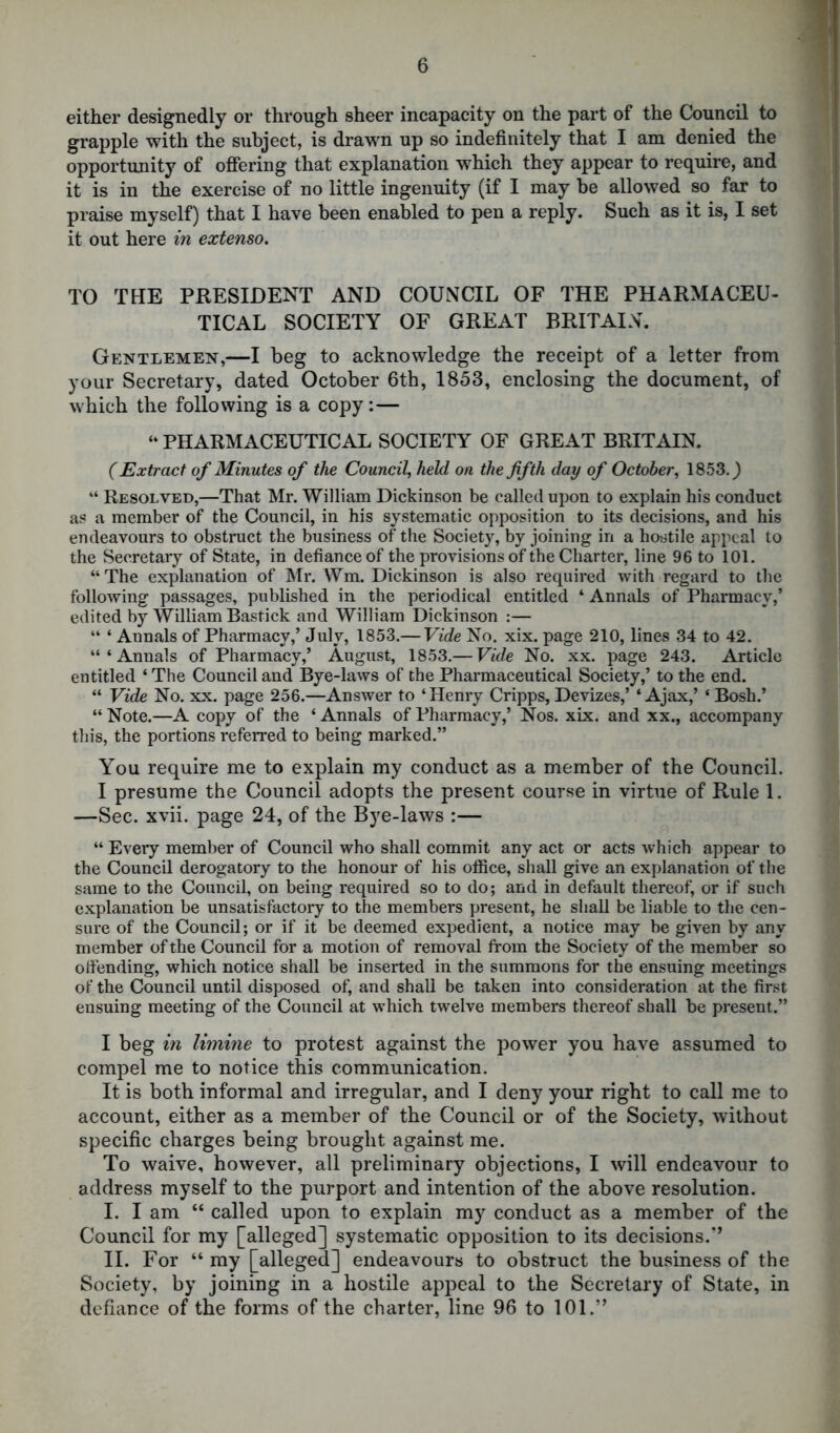 either designedly or through sheer incapacity on the part of the Council to grapple with the subject, is drawn up so indefinitely that I am denied the opportunity of offering that explanation which they appear to require, and it is in the exercise of no little ingenuity (if I may be allowed so far to praise myself) that I have been enabled to pen a reply. Such as it is, I set it out here in extenso. TO THE PRESIDENT AND COUNCIL OF THE PHARMACEU- TICAL SOCIETY OF GREAT BRITAIN. Gentlemen,—I beg to acknowledge the receipt of a letter from your Secretary, dated October 6th, 1853, enclosing the document, of which the following is a copy : — “ PHARMACEUTICAL SOCIETY OF GREAT BRITAIN. (Extract of Minutes of the Council, held on the fifth day of October, 1853.) “ Resolved,—That Mr. William Dickinson be called upon to explain his conduct as a member of the Council, in his systematic opposition to its decisions, and his endeavours to obstruct the business of the Society, by joining in a hostile appeal to the Secretary of State, in defiance of the provisions of the Charter, line 96 to 101. “The explanation of Mr. Wm. Dickinson is also required with regard to the following passages, published in the periodical entitled I * * 4 Annals of Pharmacy,’ edited by William Bastick and William Dickinson :— “ 4 Annals of Pharmacy,’ July, 1853.— Vide No. xix. page 210, lines 34 to 42. “‘Annals of Pharmacy,’ August, 1853.— Vide No. xx. page 243. Article entitled ‘The Council and Bye-laws of the Pharmaceutical Society,’ to the end. “ Vide No. xx. page 256.—Answer to ‘Henry Cripps, Devizes,’ ‘Ajax,’ ‘ Bosh.’ “ Note.—A copy of the ‘ Annals of Pharmacy,’ Nos. xix. and xx., accompany this, the portions referred to being marked.” You require me to explain my conduct as a member of the Council. I presume the Council adopts the present course in virtue of Rule 1. —Sec. xvii. page 24, of the Bye-laws :— “ Every member of Council who shall commit any act or acts which appear to the Council derogatory to the honour of his office, shall give an explanation of the same to the Council, on being required so to do; and in default thereof, or if such explanation be unsatisfactory to the members present, he shall be liable to the cen- sure of the Council; or if it be deemed expedient, a notice may be given by any member of the Council for a motion of removal from the Society of the member so offending, which notice shall be inserted in the summons for the ensuing meetings of the Council until disposed of, and shall be taken into consideration at the first ensuing meeting of the Council at which twelve members thereof shall be present.” I beg in limine to protest against the power you have assumed to compel me to notice this communication. It is both informal and irregular, and I deny your right to call me to account, either as a member of the Council or of the Society, without specific charges being brought against me. To waive, however, all preliminary objections, I will endeavour to address myself to the purport and intention of the above resolution. I. I am “ called upon to explain my conduct as a member of the Council for my [alleged] systematic opposition to its decisions.” II. For 44 my [alleged] endeavours to obstruct the business of the Society, by joining in a hostile appeal to the Secretary of State, in defiance of the forms of the charter, line 96 to 101.”