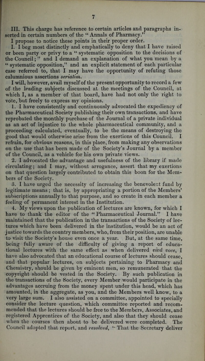 III. This charge has reference to certain articles and paragraphs in- serted in certain numbers of the “ Annals of Pharmacy/’ I propose to notice these points in their proper order. I. I beg most distinctly and emphatically to deny that I have raised or been party or privy to a “ systematic opposition to the decisions of the Council; ” and I demand an explanation of what you mean by a “ systematic opposition,” and an explicit statement of each particular case referred to, that I may have the opportunity of refuting those calumnious assertions seriatim. I will, however, avail myself of the present opportunity to record a few of the leading subjects discussed at the meetings of the Council, at which I, as a member of that board, have had not only the right to vote, but freely to express my opinions. 1. I have consistently and continuously advocated the expediency of the Pharmaceutical Society publishing their own transactions, and have reprobated the monthly purchase of the Journal of a private individual as an act of injustice to the whole pharmaceutical community, and a proceeding calculated, eventually, to be the means of destroying the good that would otherwise arise from the exertions of this Council. I refrain, for obvious reasons, in this place, from making any observations on the use that has been made of the Society’s Journal by a member of the Council, as a vehicle for his own private views. 2. I advocated the advantage and usefulness of the library if made circulating; and I may, without arrogance, assert that my exertions on that question largely contributed to obtain this boon for the Mem- bers of the Society. 3. I have urged the necessity of increasing the benevolent fund by legitimate means; that is, by appropriating a portion of the Members’ subscriptions annually to that purpose, and so create in each member a feeling of permanent interest in the Institution. 4. My views upon the publication of lectures are known, for which I have to thank the editor of the “ Pharmaceutical Journal.” I have maintained that the publication in the transactions of the Society of lec- tures which have been delivered in the institution, would be an act of justice towards the country members, who, from their position, are unable to visit the Society’s house even once a year. But, at the same time, being fully aware of the difficulty of giving a report of educa- tional lectures with the same effect as when delivered vivd voce, I have also advocated that an educational course of lectures should cease, and that popular lectures, on subjects pertaining to Pharmacy and Chemistry, should be given by eminent men, so remunerated that the copyright should be vested in the Society. By such publication in the transactions of the Society, every Member would participate in the advantages accruing from the money spent under this head, which has amounted, in the aggregate, as you, and the Members well know, to a very large sum. I also assisted on a committee, appointed to specially consider the lecture question, which committee reported and recom- mended that the lectures should be free to the Members, Associates, and registered Apprentices of the Society, and also that they should cease when the courses then about to be delivered were completed. The Council adopted that report, and resolved, That the Secretary deliver