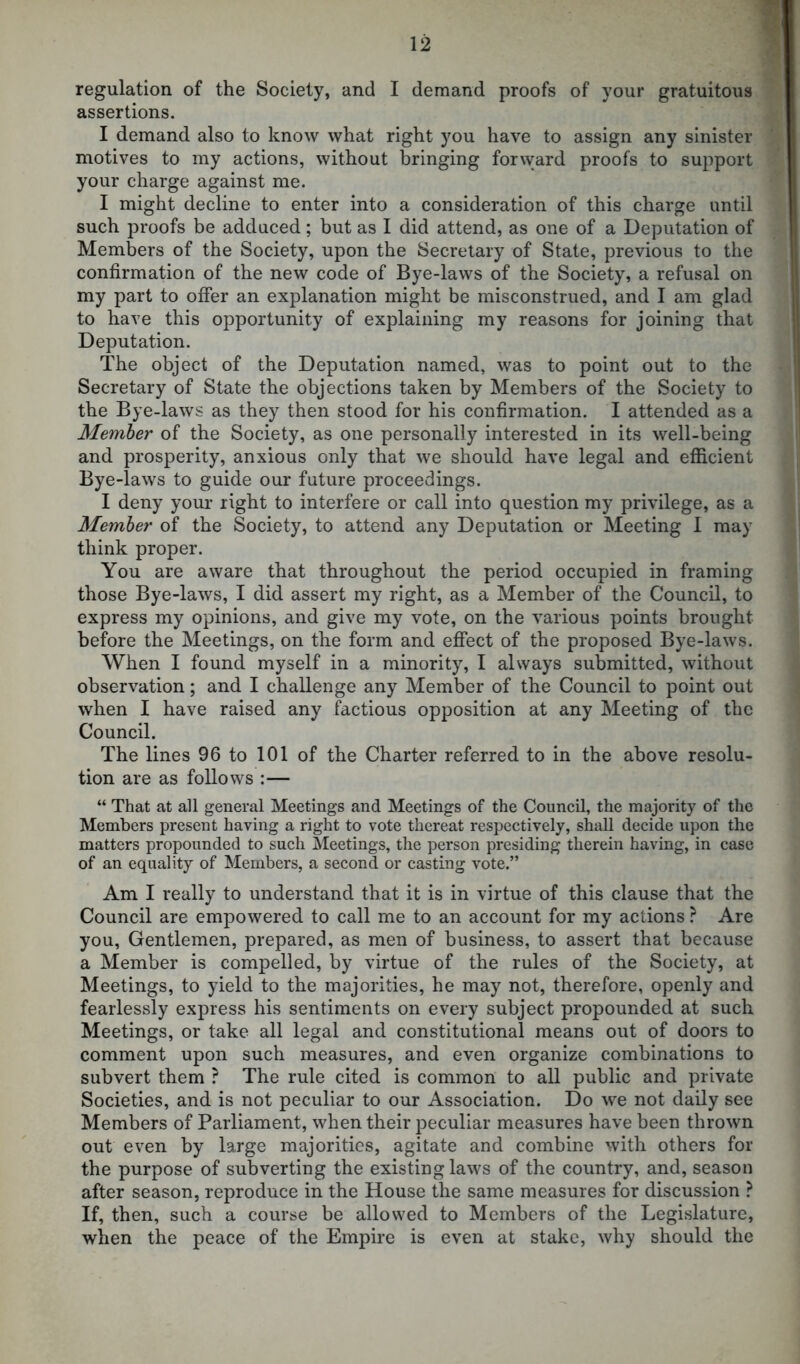 regulation of the Society, and I demand proofs of your gratuitous assertions. I demand also to know what right you have to assign any sinister motives to my actions, without bringing forward proofs to support your charge against me. I might decline to enter into a consideration of this charge until such proofs be adduced; but as I did attend, as one of a Deputation of Members of the Society, upon the Secretary of State, previous to the confirmation of the new code of Bye-laws of the Society, a refusal on my part to offer an explanation might be misconstrued, and I am glad to have this opportunity of explaining my reasons for joining that Deputation. The object of the Deputation named, was to point out to the Secretary of State the objections taken by Members of the Society to the Bye-laws as they then stood for his confirmation. I attended as a Member of the Society, as one personally interested in its well-being and prosperity, anxious only that we should have legal and efficient Bye-laws to guide our future proceedings. I deny your right to interfere or call into question my privilege, as a Member of the Society, to attend any Deputation or Meeting I may think proper. You are aware that throughout the period occupied in framing those Bye-laws, I did assert my right, as a Member of the Council, to express my opinions, and give my vote, on the various points brought before the Meetings, on the form and effect of the proposed Bye-laws. When I found myself in a minority, I always submitted, without observation; and I challenge any Member of the Council to point out when I have raised any factious opposition at any Meeting of the Council. The lines 96 to 101 of the Charter referred to in the above resolu- tion are as follows :— “ That at all general Meetings and Meetings of the Council, the majority of the Members present having a right to vote thereat respectively, shall decide upon the matters propounded to such Meetings, the person presiding therein having, in case of an equality of Members, a second or casting vote.” Am I really to understand that it is in virtue of this clause that the Council are empowered to call me to an account for my actions ? Are you, Gentlemen, prepared, as men of business, to assert that because a Member is compelled, by virtue of the rules of the Society, at Meetings, to yield to the majorities, he may not, therefore, openly and fearlessly express his sentiments on every subject propounded at such Meetings, or take all legal and constitutional means out of doors to comment upon such measures, and even organize combinations to subvert them ? The rule cited is common to all public and private Societies, and is not peculiar to our Association. Do we not daily see Members of Parliament, when their peculiar measures have been thrown out even by large majorities, agitate and combine with others for the purpose of subverting the existing laws of the country, and, season after season, reproduce in the House the same measures for discussion ? If, then, such a course be allowed to Members of the Legislature, when the peace of the Empire is even at stake, why should the