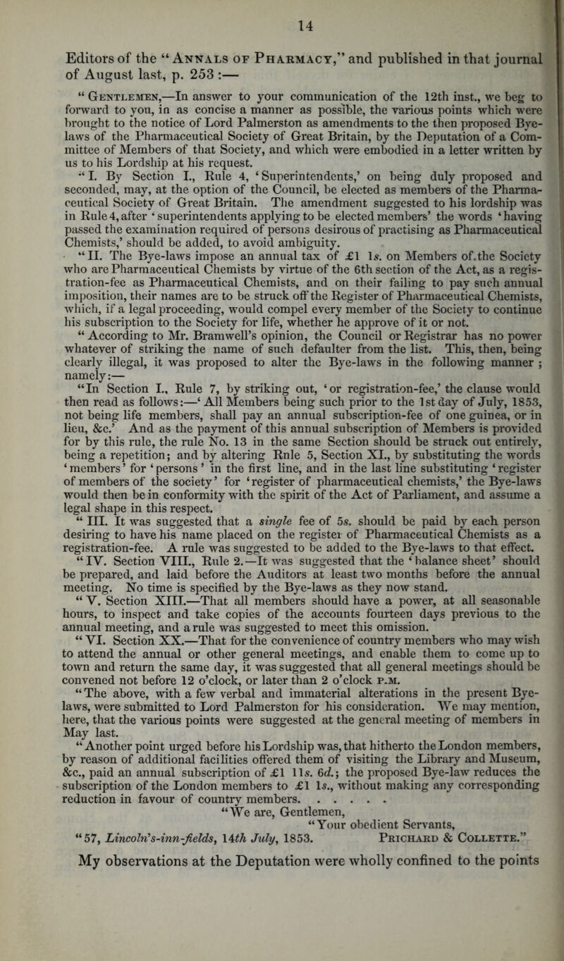 Editors of the “ Annals of Pharmacy,” and published in that journal of August last, p. 253 :— “ Gentlemen,—In answer to your communication of the 12th inst., we beg to forward to you, in as concise a manner as possible, the various points which were brought to the notice of Lord Palmerston as amendments to the then proposed Bye- laws of the Pharmaceutical Society of Great Britain, by the Deputation of a Com- mittee of Members of that Society, and which were embodied in a letter written by us to his Lordship at his request. “ I. By Section I., Rule 4, ‘ Superintendents,’ on being duly proposed and seconded, may, at the option of the Council, be elected as members of the Pharma- ceutical Society of Great Britain. The amendment suggested to his lordship was in Rule4, after 4 superintendents applying to be elected members’ the words ‘having passed the examination required of persons desirous of practising as Pharmaceutical Chemists,’ should be added, to avoid ambiguity. “II. The Bye-laws impose an annual tax of £1 Is. on Members of. the Society who are Pharmaceutical Chemists by virtue of the 6th section of the Act, as a regis- tration-fee as Pharmaceutical Chemists, and on their failing to pay such annual imposition, their names are to be struck off the Register of Pharmaceutical Chemists, which, if a legal proceeding, would compel every member of the Society to continue his subscription to the Society for life, whether he approve of it or not. “ According to Mr. Bramwell’s opinion, the Council or Registrar has no power whatever of striking the name of such defaulter from the list. This, then, being clearly illegal, it was proposed to alter the Bye-laws in the following manner ; namely:— “In Section I., Rule 7, by striking out, ‘or registration-fee,’the clause would then read as follows:—‘ All Members being such prior to the 1st day of July, 1853, not being life members, shall pay an annual subscription-fee of one guinea, or in lieu, &c.’ And as the payment of this annual subscription of Members is provided for by this rule, the rule No. 13 in the same Section should be struck out entirely, being a repetition; and by altering Rnle 5, Section XI., by substituting the words ‘ members ’ for ‘ persons ’ in the first line, and in the last line substituting ‘ register of members of the society’ for ‘register of pharmaceutical chemists,’ the Bye-laws would then be in conformity with the spirit of the Act of Parliament, and assume a legal shape in this respect. “ III. It was suggested that a single fee of 5s. should be paid by each person desiring to have his name placed on the register of Pharmaceutical Chemists as a registration-fee. A rule was suggested to be added to the Bye-laws to that effect. “IV. Section VIII., Rule 2.—It was suggested that the ‘ balance sheet’ should be prepared, and laid before the Auditors at least two months before the annual meeting. No time is specified by the Bye-laws as they now stand. “ V. Section XIII.—That all members should have a power, at all seasonable hours, to inspect and take copies of the accounts fourteen days previous to the annual meeting, and a rule was suggested to meet this omission. “ VI. Section XX.—That for the convenience of country members who may wish to attend the annual or other general meetings, and enable them to come up to town and return the same day, it was suggested that all general meetings should be convened not before 12 o’clock, or later than 2 o’clock p.m. “ The above, with a few verbal and immaterial alterations in the present Bye- laws, were submitted to Lord Palmerston for his consideration. We may mention, here, that the various points were suggested at the general meeting of members in May last. “ Another point urged before his Lordship was, that hitherto the London members, by reason of additional facilities offered them of visiting the Library and Museum, &c., paid an annual subscription of £1 11s. 6c?.; the proposed Bye-law reduces the subscription of the London members to £1 Is., without making any corresponding reduction in favour of country members “We are, Gentlemen, “Your obedient Servants, “57, Lincoln's-inn-fieldS) 14th July, 1853. Prichard & Collette.” My observations at the Deputation were wholly confined to the points